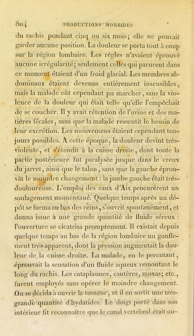 du rachis pendant cinq ou six mois; elle ne pouvait garder aucune position. La douleur se porta tout à coup sur la région lombaire. Les règles n’avaient éprouvé aucune irrégularité; seulement celles qui parurent dans ce moment étaient d’un froid glacial. Les membres ab- dominaux étaient devenus entièrement insensibles , mais la malade eût cependant.pu marcher, sans la vio- lence de la douleur qui était telle qu’elle l’empêchait de se coucher. Il y avait rétention de l’urine et des ma- tières fécales, sans que la malade ressentît le besoin de leur excrétion. Les mouvemens étaient cependant tou- jours possibles. A cette époque, la douleur devint très- violente, et s’étendit à la cuisse droite, dont toute la partie postérieure fut paralysée jusque dans le creux du jarret, ainsi que le talon, sans que la gauche éprou- vât le moindre changement : la jambe gauche était très- douloureuse. L’emploi des eaux d’Aix procurèrent un soulagement momentané. Quelque temps après un dé- pôt se forma au bas des reins, s’ouvrit spontanément, et donna issue à une grande quantité de fluide séreux : l’ouverture se cicatrisa promptement. Il existait depuis quelque temps au bas de la région lombaire un gonfle- ment très-apparent, dont la pression augmentait la dou- leur de la cuisse droite. La malade, en le percutant, éprouvait la sensation d’un fluide aqueux remontant le long du rachis. Les cataplasmes, cautères, moxas; etc., furent employés sans opérer le moindre changement. On se décida à ouvrir la tumeur , et il en sortit une très- grande quantité d’hydatides. Le doigt porté dans son intérieur fit reconnaître que le canal vertébral était ou-