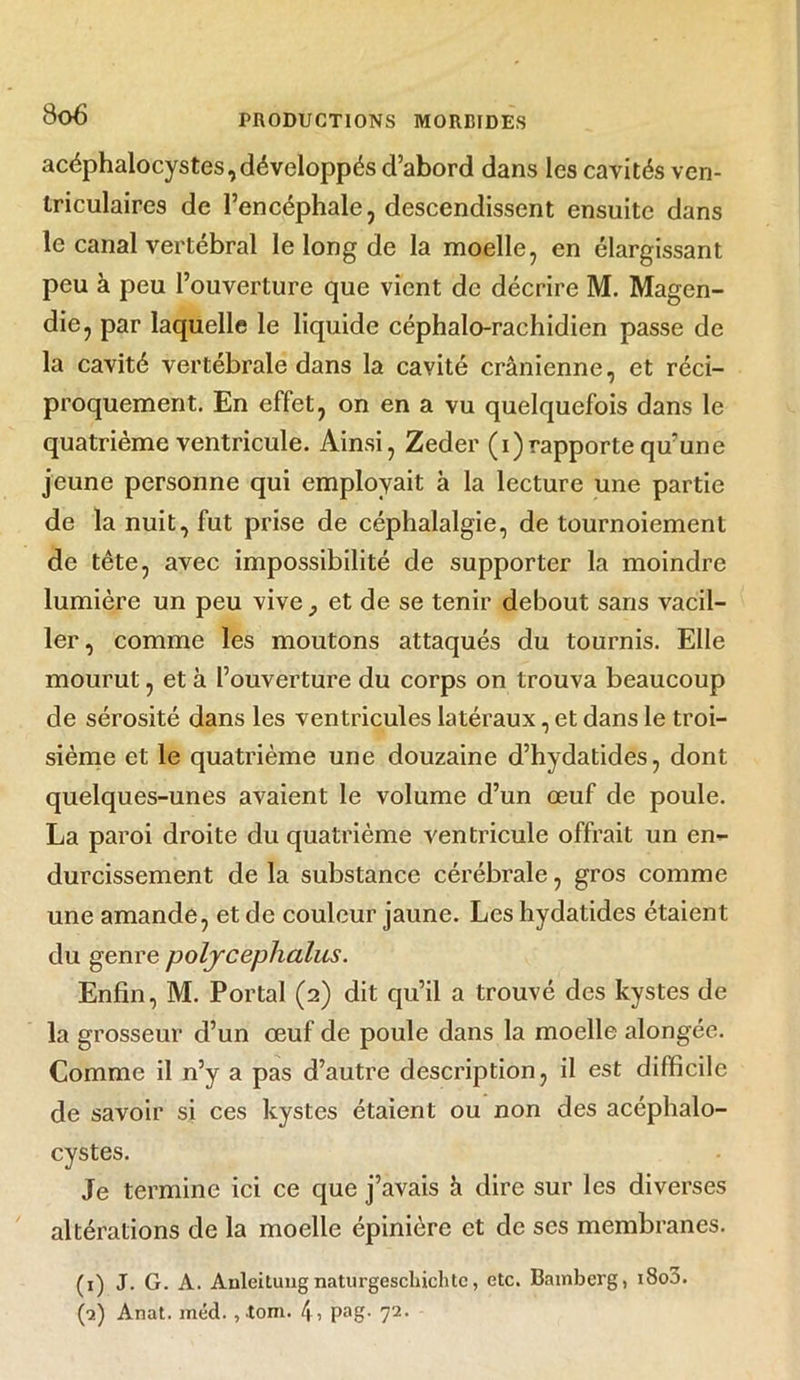 3o6 acéphalocystes,développés d’abord dans les cavités ven- triculaires de l’encéphale, descendissent ensuite dans le canal vertébral le long de la moelle, en élargissant peu à peu l’ouverture que vient de décrire M. Magen- die, par laquelle le liquide céphalo-rachidien passe de la cavité vertébrale dans la cavité crânienne, et réci- proquement. En effet, on en a vu quelquefois dans le quatrième ventricule. Ainsi, Zeder (i)rapporte qu’une jeune personne qui employait à la lecture une partie de la nuit, fut prise de céphalalgie, de tournoiement de tête, avec impossibilité de supporter la moindre lumière un peu vive} et de se tenir debout sans vacil- ler, comme les moutons attaqués du tournis. Elle mourut, et à l’ouverture du corps on trouva beaucoup de sérosité dans les ventricules latéraux, et dans le troi- sième et le quatrième une douzaine d’hydatides, dont quelques-unes avaient le volume d’un œuf de poule. La paroi droite du quatrième ventricule offrait un en- durcissement de la substance cérébrale, gros comme une amande, et de couleur jaune. Les hydatides étaient du genre poljceplialus. Enfin, M. Portai (2) dit qu’il a trouvé des kystes de la grosseur d’un œuf de poule dans la moelle alongée. Comme il n’y a pas d’autre description, il est difficile de savoir si ces kystes étaient ou non des acéphalo- cystes. Je termine ici ce que j’avais h dire sur les diverses altérations de la moelle épinière et de ses membranes. (1) J. G. A. Auleiluugnaturgeschichtc, etc. Bamberg, 1800.