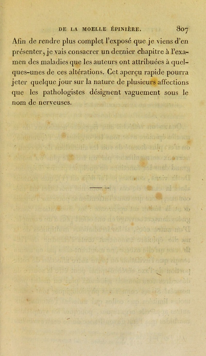Afin de rendre plus complet l’exposé que je viens d’en présenter, je vais consacrer un dernier chapitre à l’exa- men des maladies que les auteurs ont attribuées à quel- ques-unes de ces altérations. Cet aperçu rapide pourra jeter quelque jour sur la nature de plusieurs affections que les pathologistes désignent vaguement sous le nom de nerveuses.