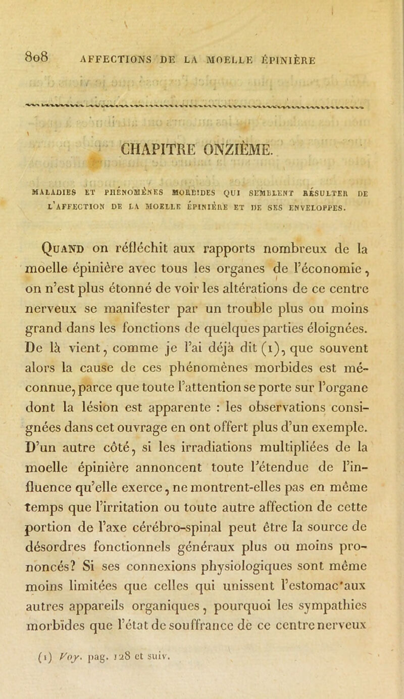 CHAPITRE ONZIÈME. MALADIES ET PHÉNOMÈNES MOUEIDES QUI S EMULENT RESULTEE DE l’affection de la moelle épinière et de ses enveloppes. Quand on réfléchit aux rapports nombreux de la moelle épinière avec tous les organes de l’économie, on n’est plus étonné de voir les altérations de ce centre nerveux se manifester par un trouble plus ou moins grand dans les fonctions de quelques parties éloignées. De là vient, comme je l’ai déjà dit (i), que souvent alors la cause de ces phénomènes morbides est mé- connue, parce que toute l’attention se porte sur l’organe dont la lésion est apparente : les observations consi- gnées dans cet ouvrage en ont offert plus d’un exemple. D’un autre côté, si les irradiations multipliées de la moelle épinière annoncent toute l’étendue de l’in- fluence qu’elle exerce, ne montrent-elles pas en même temps que l’irritation ou toute autre affection de cette portion de l’axe cérébro-spinal peut être la source de désordres fonctionnels généraux plus ou moins pro- noncés? Si ses connexions physiologiques sont même moins limitées que celles qui unissent Festomac'aux autres appareils organiques, pourquoi les sympathies morbides que l’état de souffrance de ce centre nerveux (i) Voy. pag. 128 et suiv.