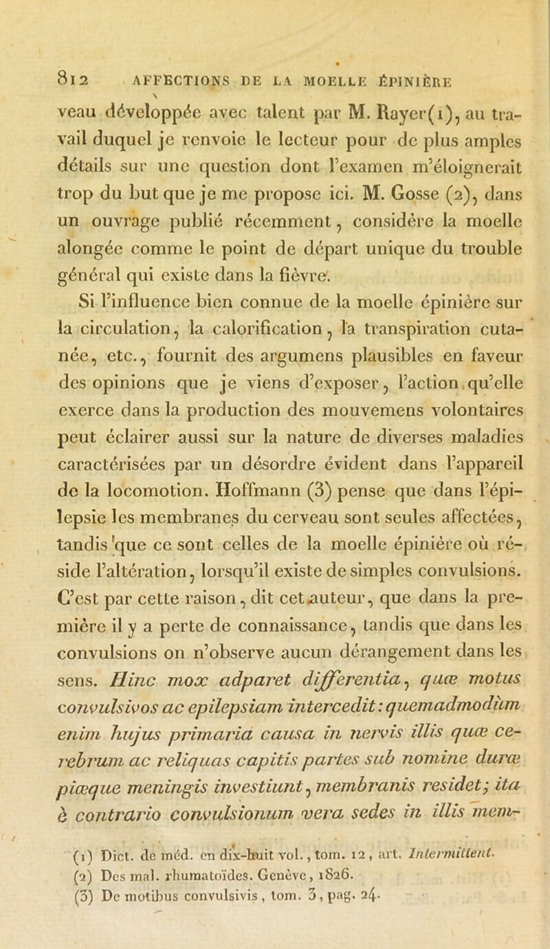 \ veau développée avec talent par M. Rayer(i), au tra- vail duquel je renvoie le lecteur pour de plus amples détails sur une question dont l’examen m’éloignerait trop du but que je me propose ici. M. Gosse (2), dans un ouvrage publié récemment, considère la moelle alongéc comme le point de départ unique du trouble général qui existe dans la fièvre'. Si l’influence bien connue de la moelle épinière sur la circulation, la calorification , la transpiration cuta- née, etc., fournit des argumens plausibles en faveur des opinions que je viens d’exposer, l’action.qu’elle exerce dans la production des mouvemens volontaires peut éclairer aussi sur la nature de diverses maladies caractérisées par un désordre évident dans l’appareil de la locomotion. Hoffmann (3) pense que dans l’épi- lepsie les membranes du cerveau sont seules affectées, tandis 'que ce sont celles de la moelle épinière où ré- side l’altération, lorsqu’il existe de simples convulsions. C’est par cette raison, dit cet .auteur, que dans la pre- mière il y a perte de connaissance, tandis que dans les convulsions on n’observe aucun dérangement dans les sens. Hinc mox adparet dij(ferentia, qaœ motus cojivulsivos ac epilepsiam intercedit : quemadmodàm enim hujus primciria causa in nervis illis quœ ce- rebruni ac reliquas capitis partes sub nomine durœ piœque meningis investiunt 0 membranis res idet ; ita à contrario convulsionum vera sedes in illis mem~ (1) Dict. de méd. en dix-huit vol., tom. 12, art. Intermittent. (2) Des mal. rhumatoïdes. Genève, 1826. (3) De motibus convulsivis , loin. 3, pag. 24-