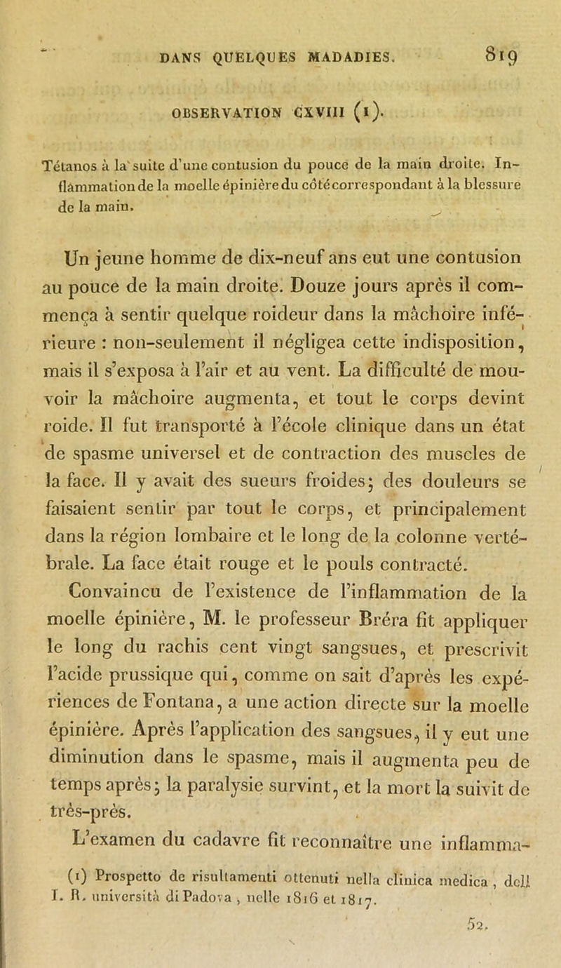 OBSERVATION CXVIII (l). Tétanos à la'suite d’une contusion du pouce de la main droite. In- flammation de la moelle épinière du côtccorrespondant à la blessure de la main. Un jeune homme de dix-neuf ans eut une contusion au pouce de la main droite. Douze jours après il com- mença à sentir quelque roideur dans la mâchoire infé- rieure : non-seulement il négligea cette indisposition, mais il s’exposa à l’air et au vent. La difficulté de mou- voir la mâchoire augmenta, et tout le corps devint roide. il fut transporté à l’école clinique dans un état de spasme universel et de contraction des muscles de la face. Il y avait des sueurs froides; des douleurs se faisaient sentir par tout le corps, et principalement dans la région lombaire et le long de la colonne verté- brale. La face était rouge et le pouls contracté. Convaincu de l’existence de l’inflammation de la moelle épinière, M. le professeur Bréra fit appliquer le long du rachis cent vingt sangsues, et prescrivit l’acide prussique qui, comme on sait d’après les expé- riences de Fontana, a une action directe sur la moelle épinière. Après l’application des sangsues, il y eut une diminution dans le spasme, mais il augmenta peu de temps après; la paralysie survint, et la mort la suivit de très-près. L examen du cadavre fît reconnaître une inflamma- (1) Prospetto de risultamenti ottcnuti nella clinica medica , dcli I. R. università diPadova , nclle 1816 et 1817. 52.