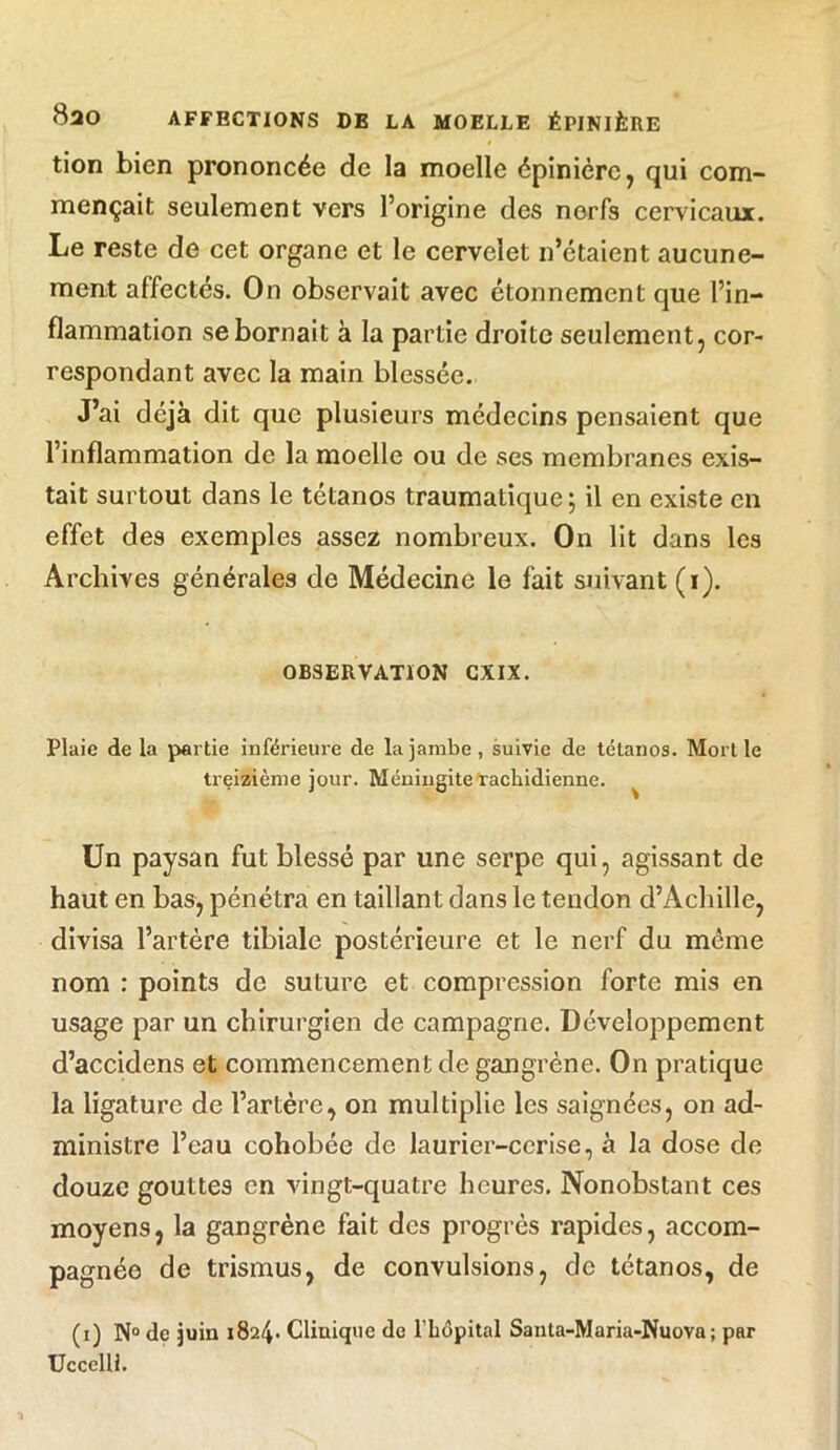 tion bien prononcée de la moelle épinière, qui com- mençait seulement vers l’origine des nerfs cervicaux. Le reste de cet organe et le cervelet n’étaient aucune- ment affectés. On observait avec étonnement que l’in- flammation se bornait à la partie droite seulement, cor- respondant avec la main blessée. J’ai déjà dit que plusieurs médecins pensaient que l’inflammation de la moelle ou de ses membranes exis- tait surtout dans le tétanos traumatique ; il en existe en effet des exemples assez nombreux. On lit dans les Archives générales de Médecine le fait suivant (i). OBSERVATION CXIX. Plaie de la partie inférieure de la jambe , suivie de tétanos. Moitié treizième jour. Méningite rachidienne. ^ Un paysan fut blessé par une serpe qui, agissant de haut en bas, pénétra en taillant dans le tendon d’Achille, divisa l’artère tibiale postérieure et le nerf du meme nom : points de suture et compression forte mis en usage par un chirurgien de campagne. Développement d’accidens et commencement de gangrène. On pratique la ligature de l’artère, on multiplie les saignées, on ad- ministre l’eau cohobée de laurier-cerise, à la dose de douze gouttes en vingt-quatre heures. Nonobstant ces moyens, la gangrène fait des progrès rapides, accom- pagnée de trismus, de convulsions, de tétanos, de (i) N° de juin 1824* Clinique de l’hôpital Santa-Maria-Nuova; par UccelU.