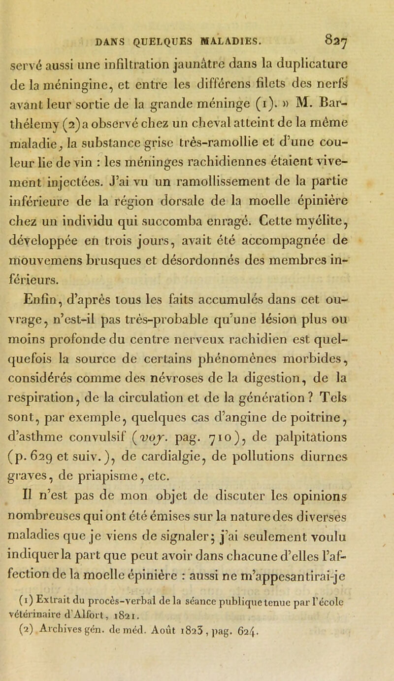 serve aussi une infiltration jaunâtre dans la duplicature de la méningine, et entre les différens filets des nerfs avant leur sortie de la grande méninge (i). » M. Bar- thélemy (2) a observé chez un cheval atteint de la même maladie^ la substance grise très-ramollie et d’une cou- leur lie de vin : les méninges rachidiennes étaient vive- ment injectées. J’ai vu un ramollissement de la partie inférieure de la région dorsale de la moelle épinière chez un individu qui succomba enragé. Cette myélite, développée en trois jours, avait été accompagnée de mouvemens brusques et désordonnés des membres in- férieurs. Enfin, d’après tous les faits accumulés dans cet ou- vrage, n’est-il pas très-probable qu’une lésion plus ou moins profonde du centre nerveux rachidien est quel- quefois la source de certains phénomènes morbides, considérés comme des névroses de la digestion, de la respiration, de la circulation et de la génération ? Tels sont, par exemple, quelques cas d’angine de poitrine, d’asthme convulsif (voj. pag. 710), de palpitations (p. 629 etsuiv.), de cardialgie, de pollutions diurnes graves, de priapisme, etc. Il n’est pas de mon objet de discuter les opinions nombreuses qui ont été émises sur la nature des diverses maladies que je viens de signaler; j’ai seulement voulu indiquer la part que peut avoir dans chacune d’elles l’af- fection de la moelle épinière : aussi ne m’appesantirai-je (I ) Extrait du procès-verbal de la séance publique tenue par l’école vétérinaire d’Alfort, 1821. (2) Archives gén. deméd. Août 1823, pag. 6i/\.