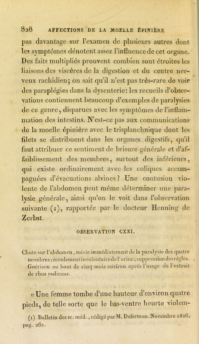 pas davantage sur l’examen de plusieurs autres dont les symptômes dénotent assez l’influence de cet organe. Des faits multipliés prouvent combien sont étroites les liaisons des viscères de la digestion et du centre ner- veux rachidien; on sait qu’il n’est pas très-rare de voir des paraplégies dans la dysenterie: les recueils d’obser- vations contiennent beaucoup d’exemples de paralysies de ce genre, disparues avec les symptômes de l’inflam- mation des intestin^. N’est-ce pas aux communications de la moelle épinière avec le trisplanchnique dont les filets se distribuent dans les organes digestifs, qu’il faut attribuer ce sentiment de brisure générale et d’af- faiblissement des membres, surtout des inférieurs, qui existe ordinairement avec les coliques accom- pagnées d’évacuations alvines ? Une contusion vio- lente de l’abdomen peut même déterminer une para- lysie générale, ainsi qu’on le voit dans l’observation suivante (1), rapportée par le docteur Henning de Zerbst. OBSERVATION CXXI. Chute sur l’abdomen, suivie immédiatement de la paralysie des quatre membres ; écoulement involontaire de l’urine ; suppression des règles. Guérison au bout de cinq mois environ après l’usage de l'extrait de rlius radicaus. <( Une femme tombe d’une hauteur d’environ quatre pieds, de telle sorte que le bas-ventre heurte violem- (1) Bulletin des sc. méd., rédigé parM, Defermon. Novembre 1826, png. 262.