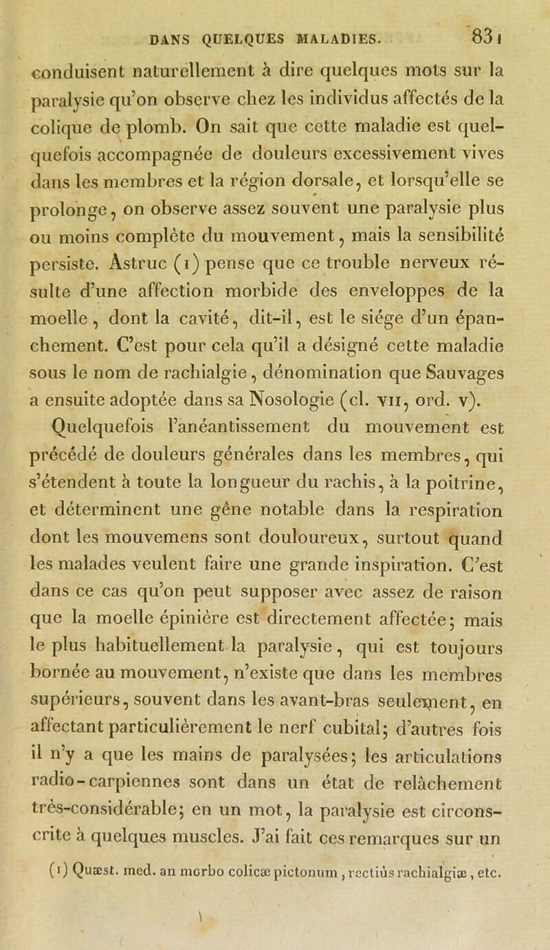 conduisent naturellement à dire quelques mots sur la paralysie qu’on observe chez les individus affectés de la colique de plomb. On sait que cette maladie est quel- quefois accompagnée de douleurs excessivement vives dans les membres et la région dorsale, et lorsqu’elle se prolonge, on observe assez souvent une paralysie plus ou moins complète du mouvement, mais la sensibilité persiste. Astruc (i) pense que ce trouble nerveux ré- sulte d’une affection morbide des enveloppes de la moelle , dont la cavité, dit-il, est le siège d’un épan- chement. C’est pour cela qu’il a désigné cette maladie sous le nom de rachialgie, dénomination que Sauvages a ensuite adoptée dans sa Nosologie (cl. vu, ord. v). Quelquefois l’anéantissement du mouvement est précédé de douleurs générales dans les membres, qui s’étendent à toute la longueur du rachis, à la poitrine, et déterminent une gêne notable dans la respiration dont les mouvemens sont douloureux, surtout quand les malades veulent faire une grande inspiration. C’est dans ce cas qu’on peut supposer avec assez de raison que la moelle épinière est directement affectée; mais le plus habituellement la paralysie, qui est toujours bornée au mouvement, n’existe que dans les membres supérieurs, souvent dans les avant-bras seulement, en affectant particulièrement le nerf cubital; d’autres fois il n’y a que les mains de paralysées; les articulations radio-carpiennes sont dans un état de relâchement très-considérable; en un mot, la paralysie est circons- crite à quelques muscles. J’ai fait ces remarques sur un ( i ) Quæst. mcd. an merbo colicæ pictonuin , recliùs rachialgiæ, etc.