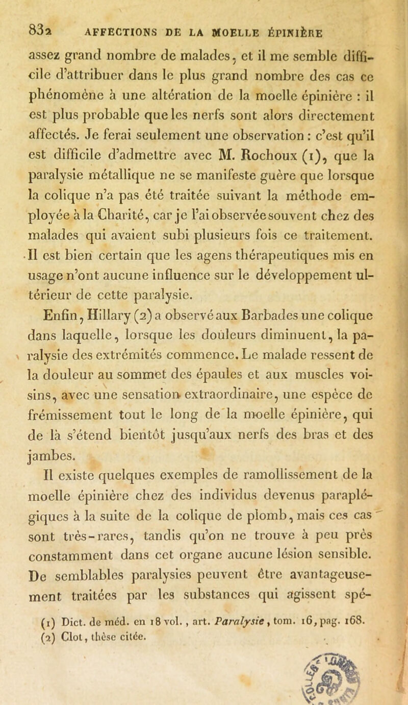 assez grand nombre de malades, et il me semble diffi- cile d’attribuer dans le plus grand nombre des cas ce phénomène à une altération de la moelle épinière : il est plus probable que les nerfs sont alors directement affectés. Je ferai seulement une observation : c’est qu’il est difficile d’admettre avec M. Rochoux (i), que la paralysie métallique ne se manifeste guère que lorsque la colique n’a pas été traitée suivant la méthode em- ployée à la Charité, car je l’ai observée souvent chez de3 malades qui avaient subi plusieurs fois ce traitement. Il est bien certain que les agens thérapeutiques mis en usage n’ont aucune influence sur le développement ul- térieur de cette paralysie. Enfin, Hillary (2) a observé aux Barbades une colique dans laquelle, lorsque les douleurs diminuent, la pa- ralysie des extrémités commence. Le malade ressent de la douleur au sommet des épaules et aux muscles voi- sins, avec une sensation extraordinaire, une espèce de frémissement tout le long de la moelle épinière, qui de là s’étend bientôt jusqu’aux nerfs des bras et des jambes. Il existe quelques exemples de ramollissement de la moelle épinière chez des individus devenus paraplé- giques à la suite de la colique de plomb, mais ces cas sont très-rares, tandis qu’on ne trouve à peu près constamment dans cet organe aucune lésion sensible. De semblables paralysies peuvent être avantageuse- ment traitées par les substances qui agissent spé- (1) Dict. de méd. en 18 vol. , art. Paralysie, tom. i6,pag. 168.