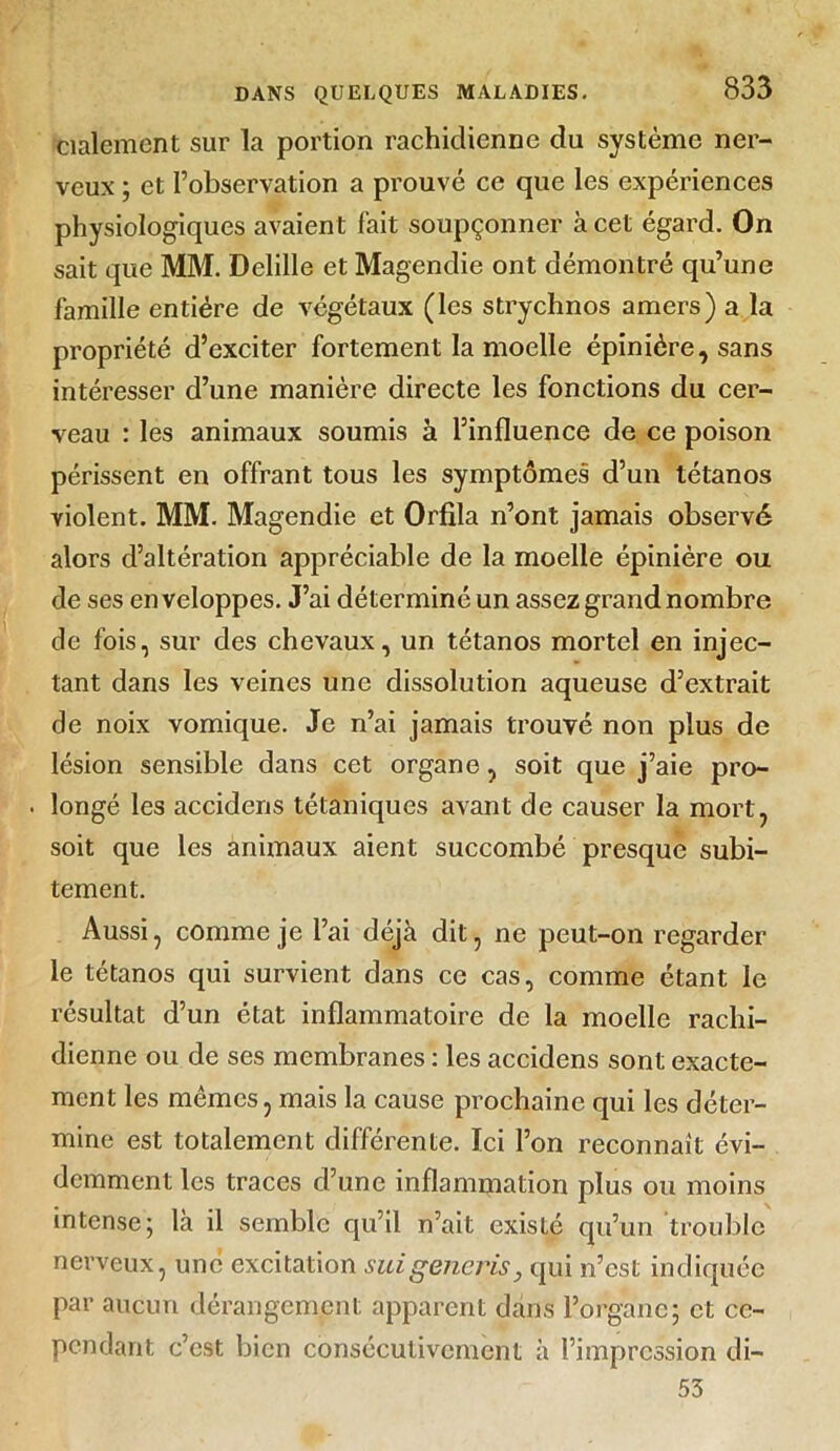 cialement sur la portion rachidienne du système ner- veux ; et l’observation a prouvé ce que les expériences physiologiques avaient fait soupçonner à cet égard. On sait que MM. Delille et Magendie ont démontré qu’une famille entière de végétaux (les strychnos amers) a la propriété d’exciter fortement la moelle épinière, sans intéresser d’une manière directe les fonctions du cer- veau : les animaux soumis à l’influence de ce poison périssent en offrant tous les symptômes d’un tétanos violent. MM. Magendie et Orfila n’ont jamais observé alors d’altération appréciable de la moelle épinière ou de ses en veloppes. J’ai déterminé un assez grand nombre de fois, sur des chevaux, un tétanos mortel en injec- tant dans les veines une dissolution aqueuse d’extrait de noix vomique. Je n’ai jamais trouvé non plus de lésion sensible dans cet organe, soit que j’aie pro- . longé les accidens tétaniques avant de causer la mort, soit que les animaux aient succombé presque subi- tement. Aussi, comme je l’ai déjà dit, ne peut-on regarder le tétanos qui survient dans ce cas, comme étant le résultat d’un état inflammatoire de la moelle rachi- dienne ou de ses membranes : les accidens sont exacte- ment les mêmes, mais la cause prochaine qui les déter- mine est totalement différente. Ici l’on reconnaît évi- demment les traces d’une inflammation plus ou moins intense; là il semble qu’il n’ait existé qu’un trouble nerveux, une excitation suigeneris, qui n’est indiquée par aucun dérangement apparent dans l’organe; et ce- pendant c’est bien consécutivement à l’impression di- 53