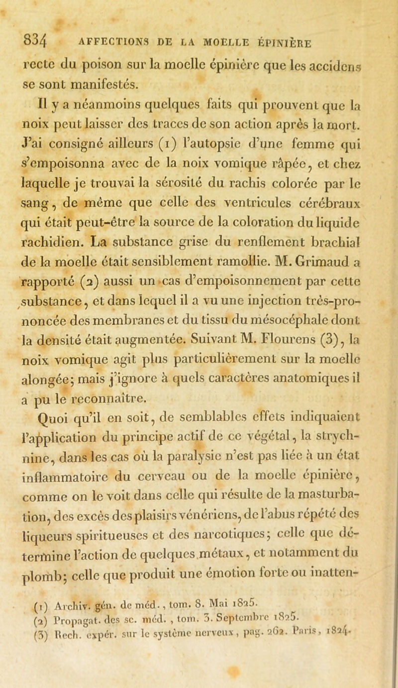 recte du poison sur la moelle épinière que les accidcns se sont manifestés. Il y a néanmoins quelques faits qui prouvent que la noix peut laisser des traces de son action après la mort. J’ai consigné ailleurs (i) l’autopsie d’yne femme qui s’empoisonna avec de la noix vomique râpée, et chez laquelle je trouvai la sérosité du rachis colorée par le sang, de même que celle des ventricules cérébraux qui était peut-être la source de la coloration du liquide rachidien. La substance grise du renflement brachial de la moelle était sensiblement ramollie. M. Grimaud a rapporté (a) aussi un cas d’empoisonnement par cette substance, et dans lequel il a vu une injection très-pro- noncée des membranes et du tissu du mésocéphalc dont la densité était augmentée. Suivant M. Flourens (3), la noix vomique agit plus particulièrement sur la moelle alongée; mais j’ignore à quels caractères anatomiques il a pu le reconnaître. Quoi qu’il en soit, de semblables effets indiquaient l’application du principe actif de ce végétal, la strych- nine, dans les cas où la paralysie n’est pas liée à un état inflammatoire du cerveau ou de la moelle épinière, comme on le voit dans celle qui résulte de la masturba- tion, des excès des plaisirs vénériens, de l’abus répété des liqueurs spiritueuscs et des narcotiques; celle que dé- termine l’action de quelques métaux, et notamment du plomb; celle que produit une émotion forte ou inatten- (1) Archiv. gén. de méd., tom. 8. Mai jSaS. (2) Propagat. des sc. méd. , tom. 3. Septembre i8c>5. (3) RecJi. éxpér. sur le système nerveux, pag. 2G2. Pans, 182/1-