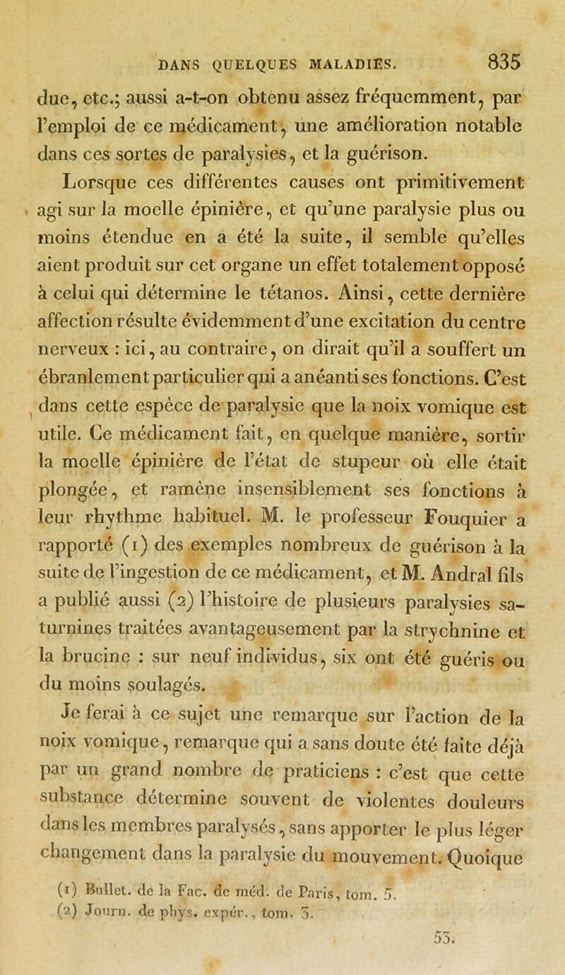 due, etc.; aussi a-t-on obtenu assez fréquemment, par l’emploi de ce médicament, une amélioration notable dans ces sortes de paralysies, et la guérison. Lorsque ces différentes causes ont primitivement agi sur la moelle épinière, et qu’une paralysie plus ou moins étendue en a été la suite, il semble qu’elles aient produit sur cet organe un effet totalement opposé à celui qui détermine le tétanos. Ainsi, cette dernière affection résulte évidemment d’une excitation du centre nerveux : ici, au contraire, on dirait qu’il a souffert un ébranlement particulier qui a anéanti ses fonctions. C’est dans cette espèce de paralysie que la noix vomique est utile. Ce médicament fait, en quelque manière, sortir la moelle épinière de l’état de stupeur où elle était plongée, et ramène insensiblement ses fonctions à leur rhythme habituel. M. le professeur Fouquier a rapporté (i) des exemples nombreux de guérison à la suite de l’ingestion de ce médicament , et M. Andral fils a publié aussi (2) l’histoire de plusieurs paralysies sa- turnines traitées avantageusement par la strychnine et la brucine : sur neuf individus, six ont été guéris ou du moins soulagés. Je ferai à ce sujet une remarque sur l’action de la noix vomique, remarque qui a sans doute été faite déjà par un grand nombre de praticiens : c’est que cette substance détermine souvent de violentes douleurs dans les membres paralyses, sans apporter le plus léger changement dans la paralysie du mouvement. Quoique (1) Bnllet. de la Fac. de inéd. de Paris, tom. 5. (2) Journ. de pliys. expér., tom. 5.