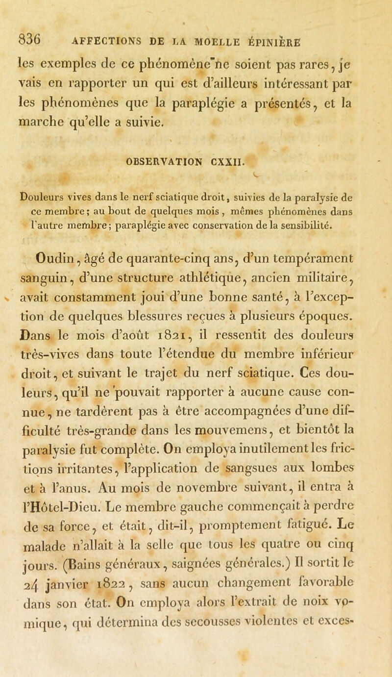 les exemples de ce phénomènc”ne soient pas rares, je vais en rapporter un qui est d’ailleurs intéressant par les phénomènes que la paraplégie a présentés, et la marche qu’elle a suivie. OBSERVATION CXXII. Douleurs vives dans le nerf sciatique droit, suivies de la paralysie de ce membre ; au bout de quelques mois , mêmes phénomènes dans l’autre membre ; paraplégie avec conservation de la sensibilité. Oudin, âgé de quarante-cinq ans, d’un tempérament sanguin, d’une structure athlétique, ancien militaire, avait constamment joui d’une bonne santé, à l’excep- tion de quelques blessures reçues à plusieurs époques. Dans le mois d’août 1821, il ressentit des douleurs très-vives dans toute l’étendue du membre inférieur droit, et suivant le trajet du nerf sciatique. Ces dou- leurs , qu’il ne pouvait rapporter à aucune cause con- nue, ne tardèrent pas à être accompagnées d’une dif- ficulté très-grande dans les mouvemens, et bientôt la paralysie fut complète. On employa inutilement les fric- tions irritantes, l’application de sangsues aux lombes et h l’anus. Au mois de novembre suivant, il entra à l’Hôtel-Dieu. Le membre gauche commençait à perdre de sa force, et était, dit-il, promptement fatigué. Le malade n’allait à la selle que tous les quatre ou cinq jours. (Bains généraux, saignées générales.) Il sortit le 2/1 janvier 1822 , sans aucun changement favorable dans son état. On employa alors l’extrait de noix vo- mique, qui détermina des secousses violentes et exces-