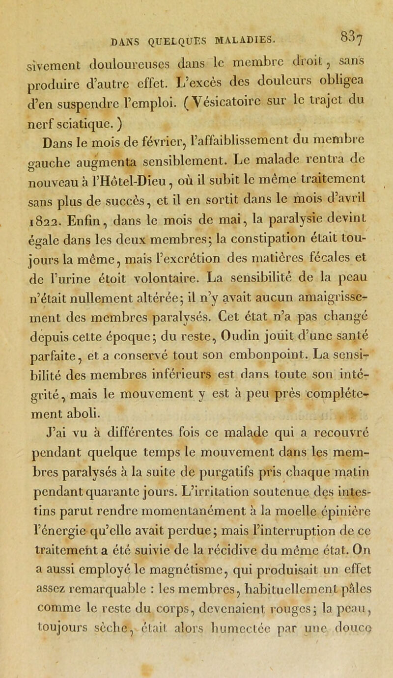 sivement douloureuses dans le membre droit, sans produire d’autre effet. L’excès des douleurs obligea d’en suspendre l’emploi. (Vésicatoire sur le trajet du nerf sciatique. ) Dans le mois de février, l’affaiblissement du membre gauche augmenta sensiblement. Le malade rentra de nouveau à l’Hôtel-Dieu, où il subit le môme traitement sans plus de succès, et il en sortit dans le mois d’avril 1822. Enfin, dans le mois de mai, la paralysie devint égale dans les deux membres; la constipation était tou- jours la même, mais l’excrétion des matières fécales et de l’urine étoit volontaire. La sensibilité de la peau n’était nullement altérée; il n’y avait aucun amaigrisse- ment des membres paralysés. Cet état n’a pas changé depuis cette époque; du reste, Oudin jouit d’une santé parfaite, et a conservé tout son embonpoint. La sensi- bilité des membres inférieurs est dans toute son inté- grité , mais le mouvement y est h peu près complète- ment aboli. J’ai vu à différentes fois ce malade qui a recouvré pendant quelque temps le mouvement dans les mem- bres paralysés à la suite de purgatifs pris chaque matin pendant quarante jours. L’irritation soutenue des intes- tins parut rendre momentanément à la moelle épinière l’énergie qu’elle avait perdue ; mais l’interruption de ce traitcmeht a été suivie de la récidive du même état. On a aussi employé le magnétisme, qui produisait un effet assez remarquable : les membres, habituellement pâles comme le reste du corps, devenaient rouges; la peau, toujours sèche, était alors humectée par une douco