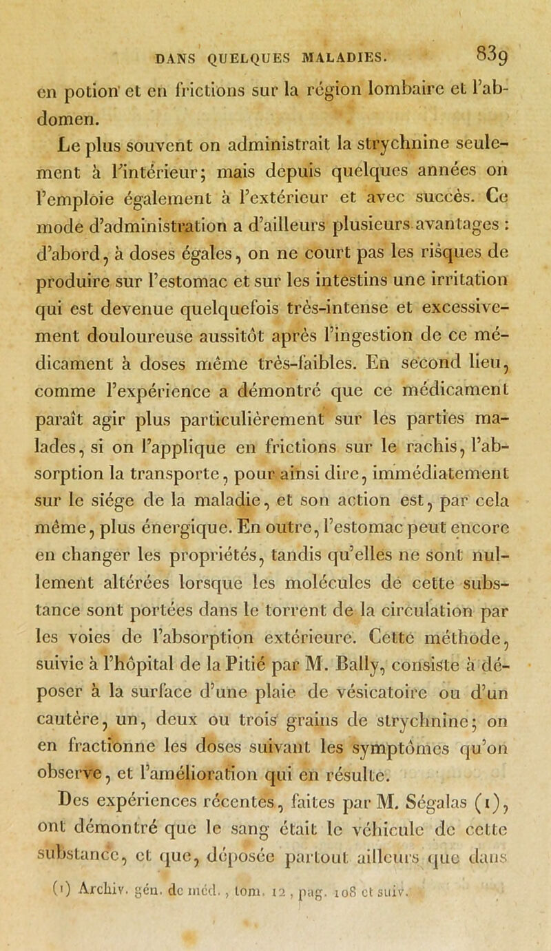 en potion et en frictions sur la région lombaire et l’ab- domen. Le plus souvent on administrait la strychnine seule- ment à rintérieur; mais depuis quelques années on l’emploie également à l’extérieur et avec succès. Ce mode d’administration a d’ailleurs plusieurs avantages : d’abord , à doses égales, on ne court pas les risques de produire sur l’estomac et sur les intestins une irritation qui est devenue quelquefois très-intense et excessive- ment douloureuse aussitôt après l’ingestion de ce mé- dicament à doses même très-faibles. En second lieu, comme l’expérience a démontré que ce médicament paraît agir plus particulièrement sur les parties ma- lades, si on l’applique en frictions sur le rachis, l’ab- sorption la transporte, pour ainsi dire, immédiatement sur le siège de la maladie, et son action est, par cela même, plus énergique. En outre, l’estomac peut encore en changer les propriétés, tandis qu’elles ne sont nul- lement altérées lorsque les molécules dé cette subs- tance sont portées dans le torrent de la circulation par les voies de l’absorption extérieure. Cette méthode, suivie à l’hôpital de la Pitié par M. Bally, consiste à dé- poser à la surface d’une plaie de vésicatoire ou d’un cautère, un, deux ou trois grains de strychnine; on en fractionne les doses suivant les symptômes qu’on observe, et famélioration qui en résulte. Des expériences récentes, faites par M. Ségalas (i), ont démontré que le sang était le véhicule de cette substance, et que, déposée partout ailleurs que dans (i) Arcliiv. gén. de mcd. , lom. 12 , pag. 10S et suiv.