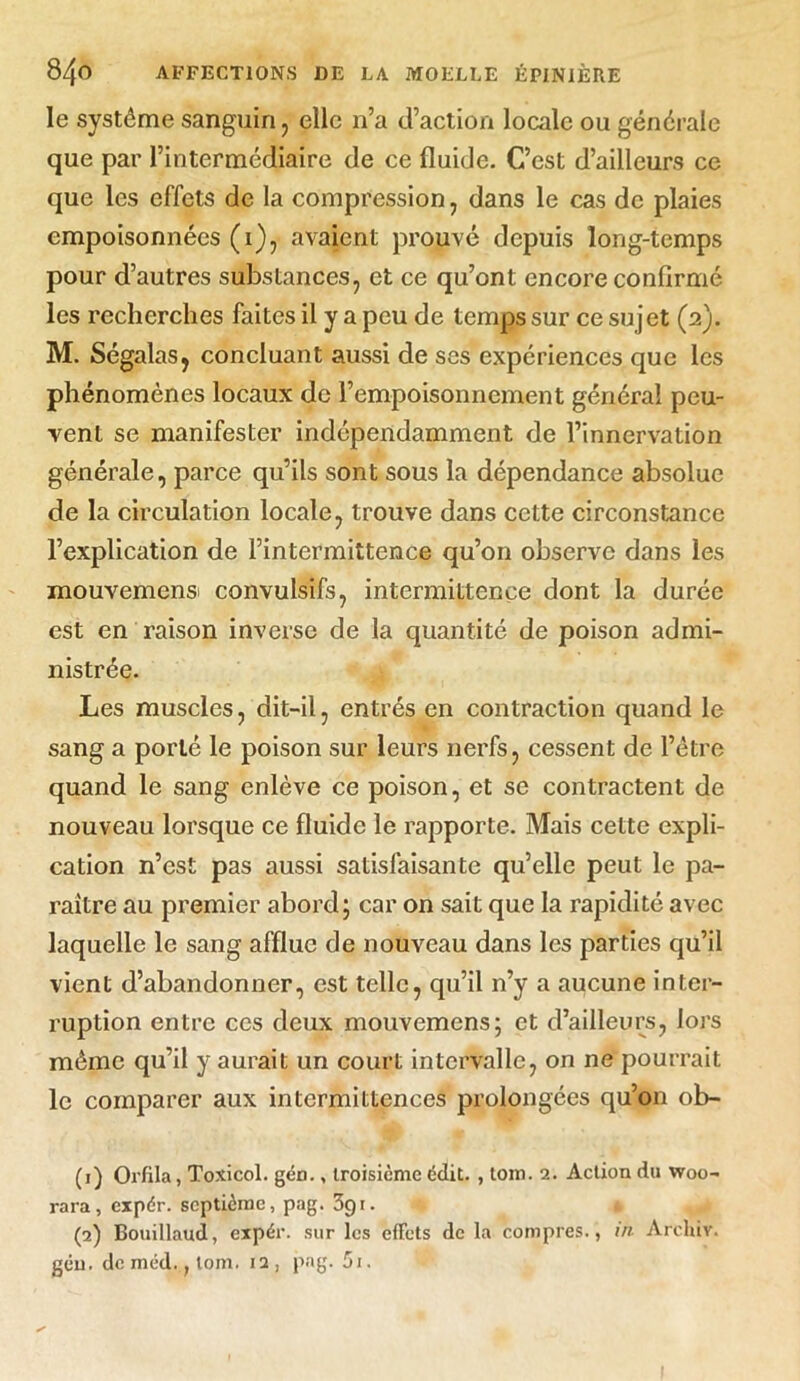 le système sanguin, elle n’a d’action locale ou générale que par l’intermédiaire de ce fluide. C’est d’ailleurs ce que les effets de la compression, dans le cas de plaies empoisonnées (i), avaient prouvé depuis long-temps pour d’autres substances, et ce qu’ont encore confirmé les recherches faites il y a peu de temps sur ce sujet (2). M. Ségalas, concluant aussi de ses expériences que les phénomènes locaux de l’empoisonnement général peu- vent se manifester indépendamment de l’innervation générale, parce qu’ils sont sous la dépendance absolue de la circulation locale, trouve dans cette circonstance l’explication de l’intermittence qu’on observe dans les mouvemensi convulsifs, intermittence dont la durée est en raison inverse de la quantité de poison admi- nistrée. Les muscles, dit-il, entrés en contraction quand le sang a porté le poison sur leurs nerfs, cessent de l’être quand le sang enlève ce poison, et se contractent de nouveau lorsque ce fluide le rapporte. Mais cette expli- cation n’est pas aussi satisfaisante qu’elle peut le pa- raître au premier abord; car on sait que la rapidité avec laquelle le sang afflue de nouveau dans les parties qu’il vient d’abandonner, est telle, qu’il n’y a aucune inter- ruption entre ces deux mouvemens; et d’ailleurs, lors même qu’il y aurait un court intervalle, on ne pourrait le comparer aux intermittences prolongées qu’011 ob- (1) Orfila, Toxicol. gén., troisième édit. , tom. 2. Action du woo- rara, cipér. septième, pag. 391. * (2) Bouillaud, expér. sur les effets de la compres., in Arclûv. gén. de méd., lom. 12, pag. 5i.