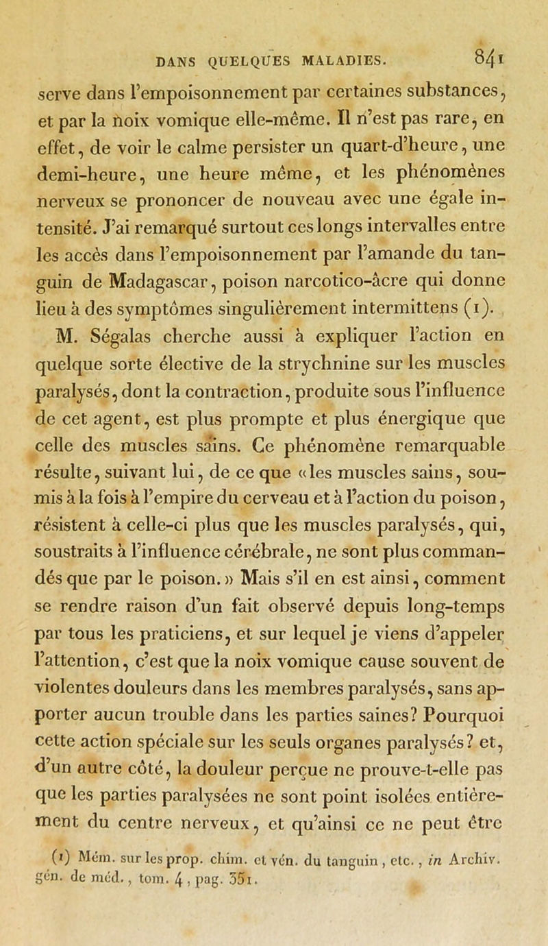 serve dans l’empoisonnement par certaines substances, et par la noix vomique elle-même. Il n’est pas rare, en effet, de voir le calme persister un quart-d’heure, une demi-heure, une heure même, et les phénomènes nerveux se prononcer de nouveau avec une égale in- tensité. J’ai remarqué surtout ces longs intervalles entre les accès dans l’empoisonnement par l’amande du tan- guin de Madagascar, poison narcotico-âcre qui donne lieu à des symptômes singulièrement intermittens (i). M. Ségalas cherche aussi à expliquer l’action en quelque sorte élective de la strychnine sur les muscles paralysés, dont la contraction, produite sous l’influence de cet agent, est plus prompte et plus énergique que celle des muscles sa‘ins. Ce phénomène remarquable résulte, suivant lui, de ce que «les muscles sains, sou- mis à la fois à l’empire du cerveau et à l’action du poison, résistent à celle-ci plus que les muscles paralysés, qui, soustraits à l’influence cérébrale, ne sont plus comman- dés que par le poison. » Mais s’il en est ainsi, comment se rendre raison d’un fait observé depuis long-temps par tous les praticiens, et sur lequel je viens d’appeler l’attention, c’est que la noix vomique cause souvent de violentes douleurs dans les membres paralysés, sans ap- porter aucun trouble dans les parties saines? Pourquoi cette action spéciale sur les seuls organes paralysés? et, d’un autre côté, la douleur perçue ne prouve-t-elle pas que les parties paralysées ne sont point isolées entière- ment du centre nerveux, et qu’ainsi ce ne peut être (0 Mém. sur lesprop. chim. et vcn. du tanguin , etc., in Archiv. gén. de méd., tom. 4 , pag. 35i.