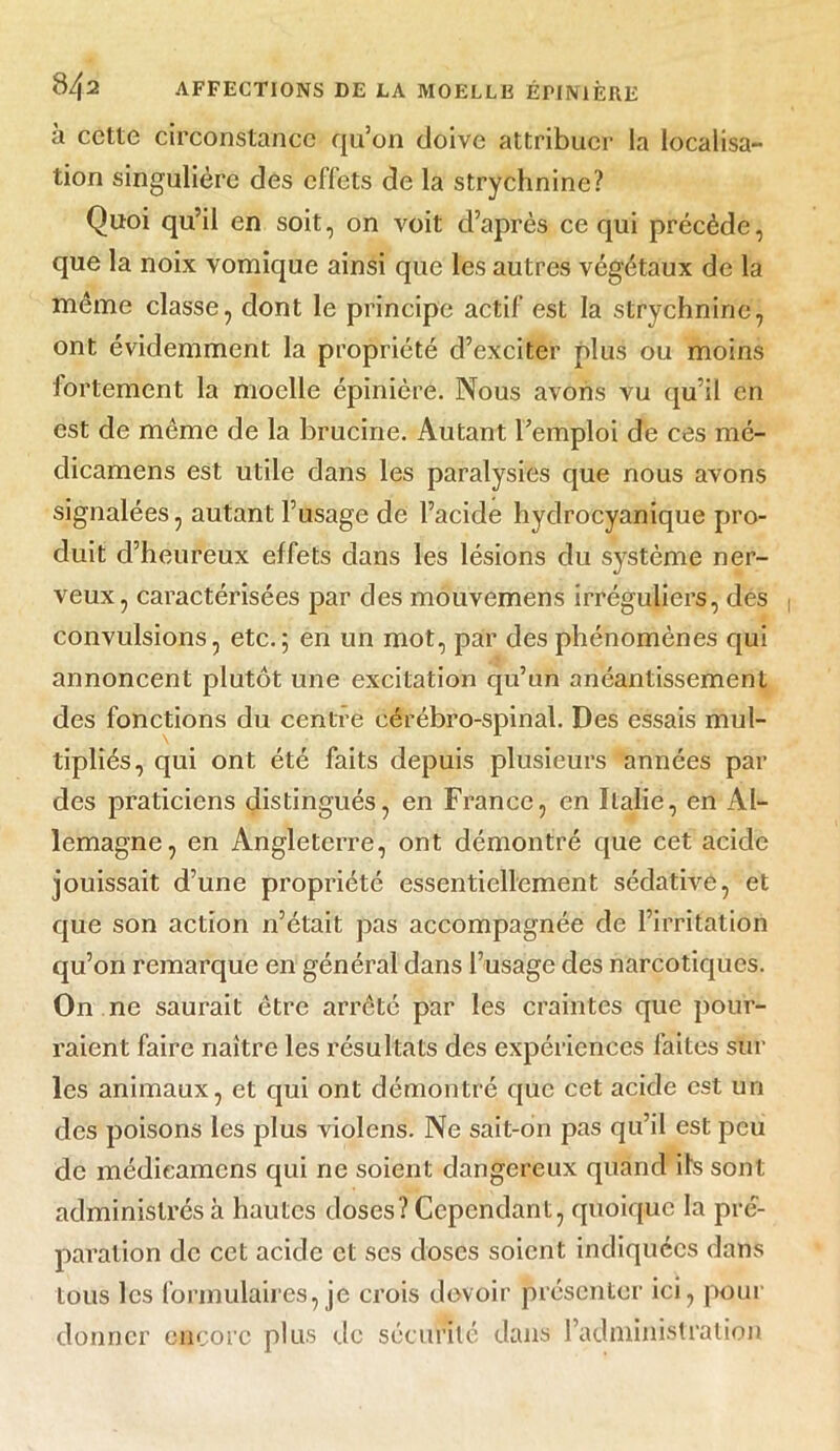 à cette circonstance qu’on doive attribuer la localisa- tion singulière des effets de la strychnine? Quoi qu’il en soit, on voit d’après ce qui précède, que la noix vomique ainsi que les autres végétaux de la même classe, dont le principe actif est la strychnine, ont évidemment la propriété d’exciter plus ou moins fortement la moelle épinière. Nous avons vu qu’il en est de même de la brucine. Autant l’emploi de ces mé- clicamens est utile dans les paralysies que nous avons signalées, autant l’usage de l’acide hydrocyanique pro- duit d’heureux effets dans les lésions du système ner- veux, caractérisées par des mouvemens irréguliers, dés convulsions, etc.; en un mot, par des phénomènes qui annoncent plutôt une excitation qu’un anéantissement des fonctions du centre cérébro-spinal. Des essais mul- tipliés, qui ont été faits depuis plusieurs années par des praticiens distingués, en France, en Italie, en Al- lemagne, en Angleterre, ont démontré que cet acide jouissait d’une propriété essentiellement sédative, et que son action n’était pas accompagnée de l’irritation qu’on remarque en général dans l’usage des narcotiques. On ne saurait être arrêté par les craintes que pour- raient faire naître les résultats des expériences faites sur les animaux, et qui ont démontré que cet acide est un des poisons les plus violons. Ne sait-on pas qu’il est peu de médieamens qui ne soient dangereux quand ils sont administrés à hautes doses? Cependant, quoique la pré- paration de cet acide et ses doses soient indiquées dans tous les formulaires, je crois devoir présenter ici, pour donner encore plus de sécurité dans l’administration