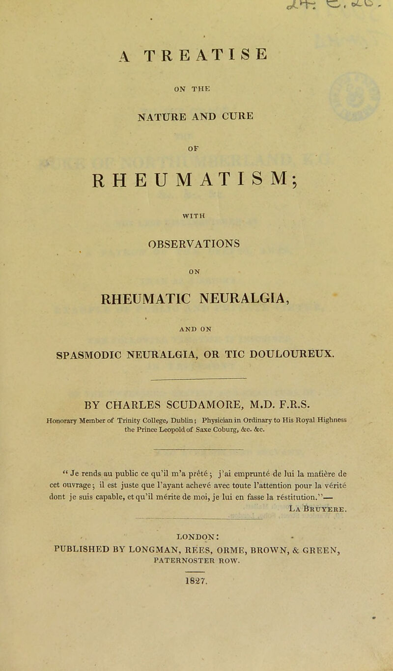 A TREATISE ON THE NATURE AND CURE OF RHEUMATISM; WITH OBSERVATIONS ON RHEUMATIC NEURALGIA, AND ON SPASMODIC NEURALGIA, OR TIC DOULOUREUX. BY CHARLES SCUDAMORE, M.D. F.R.S. Honorary Member of Trinity College, Dublin; Physician in Ordinary to His Royal Highness the Prince Leopold of Saxe Coburg, &c. &c. “ Je rends au public ce qu’il m’a pr6t6; j’ai emprunt6 de lui la mati^re de cet ouvrage; il est juste que Tayant achev6 avec toute Tattention pour la vfirite dont je suis capable, et qu’il mfirite de moi, je lui en fasse la rfistifution.”— La Bkuyere. LONDON: PUBLISHED BY LONGMAN, REES, ORME, BROWN, & GREEN, PATERNOSTER ROW. 1827.