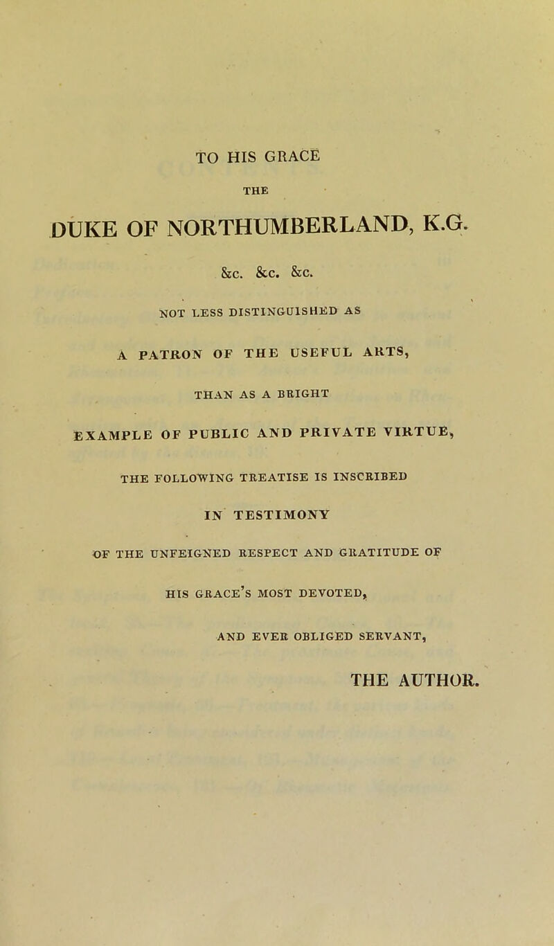 TO HIS GRACE THE DUKE OF NORTHUMBERLAND, K.G. &c. &c. &c. NOT LESS DISTINGUISHED AS A PATRON OF THE USEFUL ARTS, THAN AS A BRIGHT EXAMPLE OF PUBLIC AND PRIVATE VIRTUE, THE FOLLOWING TREATISE IS INSCRIBED IN TESTIMONY OF THE UNFEIGNED RESPECT AND GRATITUDE OF HIS grace’s MOST DEVOTED, AND EVER OBLIGED SERVANT, THE AUTHOR,