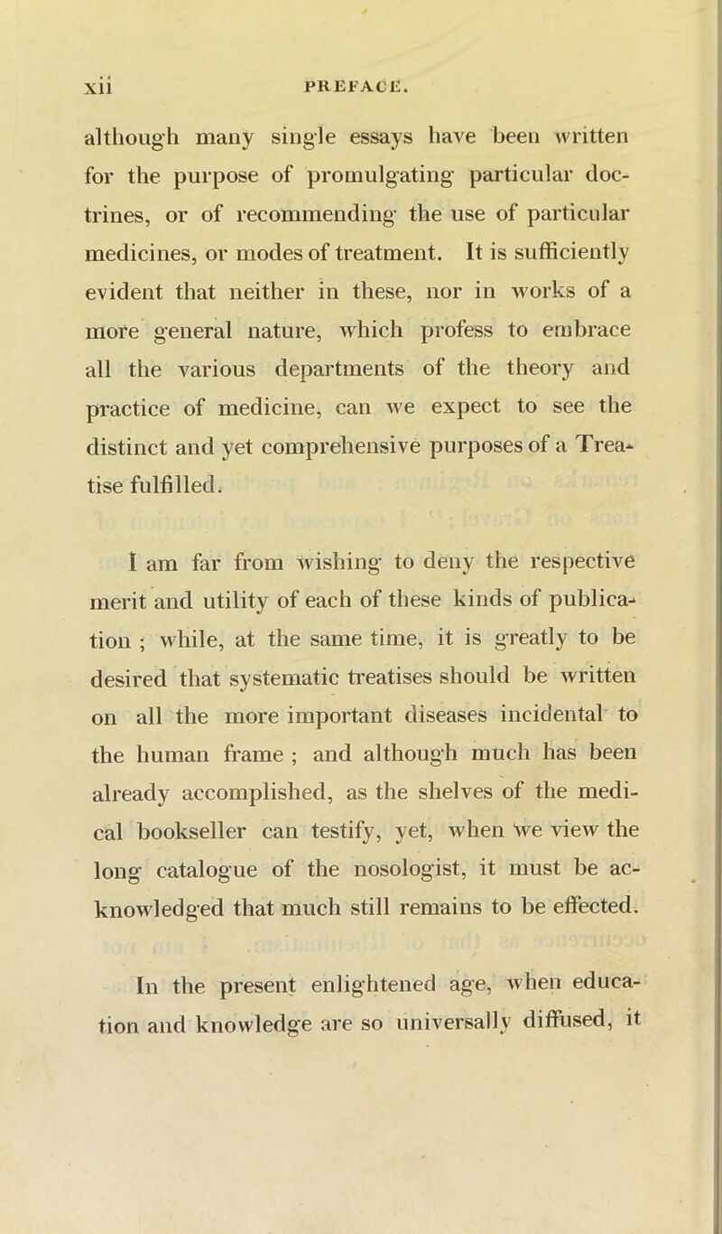 although many single essays have been written for the purpose of promulgating particular doc- trines, or of recommending the use of particular medicines, or modes of treatment. It is sufficiently evident that neither in these, nor in works of a more general nature, which profess to embrace all the various departments of the theory and practice of medicine, can we expect to see the distinct and yet comprehensive purposes of a Trea- tise fulfilled. I am far from wishing to deny the respective merit and utility of each of these kinds of publica- tion ; while, at the same time, it is greatly to be desired that systematic treatises should be written on all the more important diseases incidental to the human frame ; and although much has been already accomplished, as the shelves of the medi- cal bookseller can testify, yet, when 'we view the long catalogue of the nosologist, it must be ac- knowledged that much still remains to be effected. In the present enlightened age, when educa- tion and knowledge are so universally diffused, it