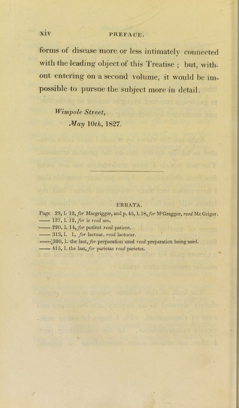 forms of disease more or less intimately connected with the leading- object of this Treatise ; but, with- out entering on a second volume, it would be im- possible to pursue the subject more in detail. Wim.'pole Street, May mh, 1827. ERRATA. Page 29, L- 12,/or Macgriggor, and p. 4.5,1.18,/or M'Greggor, read Me Gtigor. 127,1. 12, for is read are. 220, 1. 14-,/or potient read patient. 313,1. 1, for lactuar. read lactucar. '-^320,1. the last,/)r preparation used read preparation being used. - ■ ■ 4*15,1. the last,/or parietas read parietes.