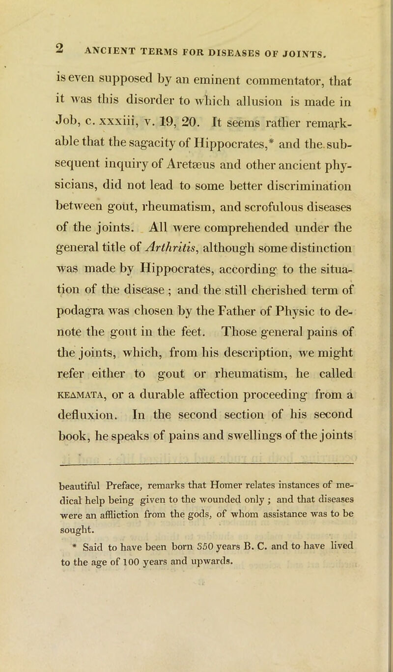 is even supposed by an eminent commentator, that it was this disorder to which allusion is made in Job, c. xxxiii, v. 19, 20. It seems rather remai'k- ahle that the sagacity of Hippocrates,* * and the. sub- sequent inquiry of Areteeus and other ancient phy- sicians, did not lead to some better discrimination between goiit, rheumatism, and scrofulous diseases of the joints. All were comprehended under the general title of Arthritis^ although some distinction was made by Hippocrates, according to the situa- tion of the disease ; and the still cherished term of podagra was chosen by the Father of Physic to de- note the gout in the feet. Those general pains of the joints, which, from his description, we might refer either to gout or rheumatism, he called KEAMATA, or a durable affection proceeding from a deflnxion. In the second section of his second book, he speaks of pains and swellings of the joints beautiful Preface, remarks that Homer relates instances of me- dical help being given to the wounded only ; and that diseases were an affliction from the gods, of whom assistance was to be sought. * Said to have been born S50 years B. C. and to have lived to the age of 100 years and upwards.