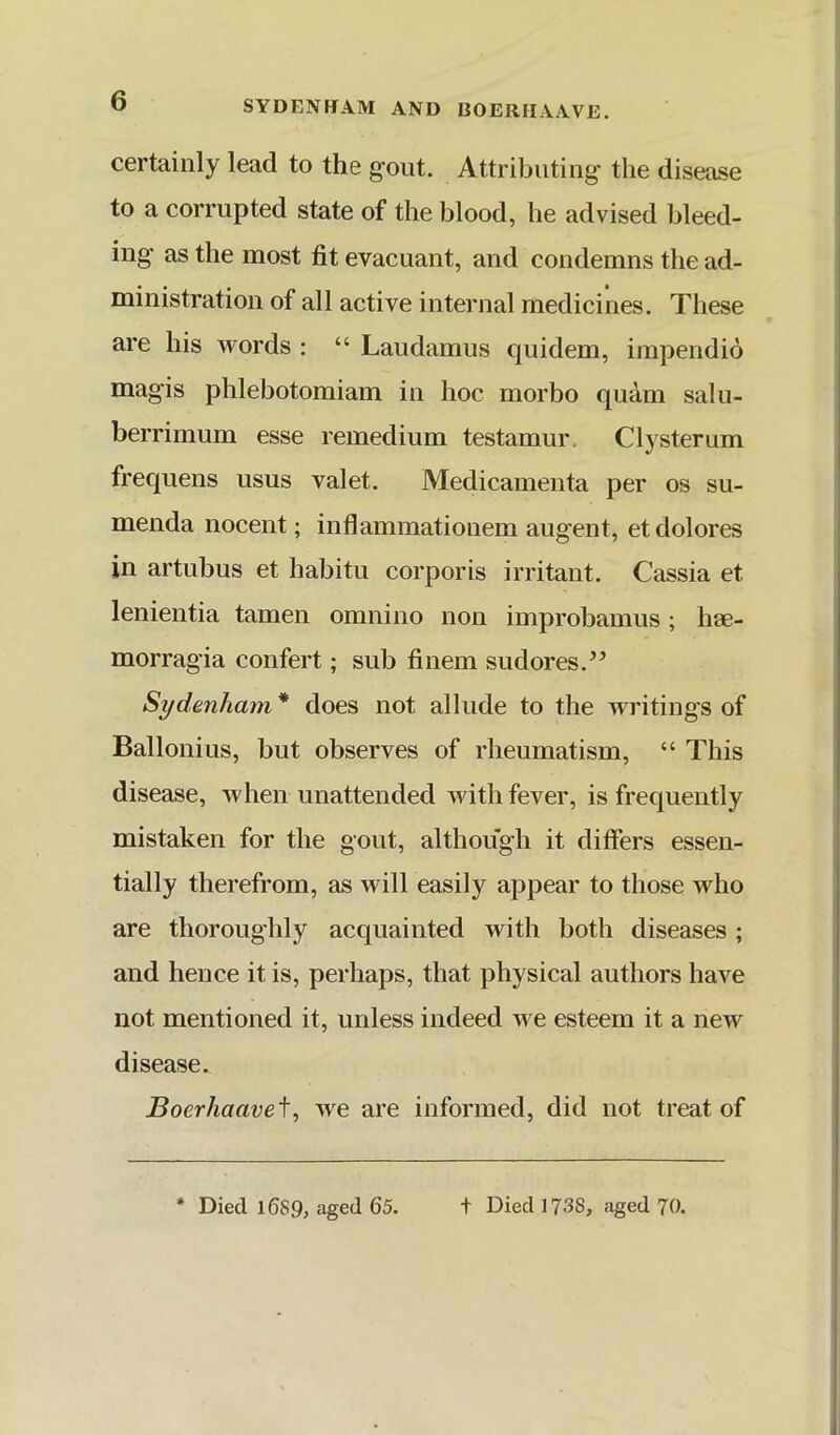 SYDENHAM AND BOERHAAVE. certainly lead to the gout. Attributing the disease to a corrupted state of the blood, he advised bleed- ing as the most fit evacuant, and condemns the ad- ministration of all active internal medicines. These are his words : “ Laudamus quidem, impendio magis phlebotomiam in hoc morbo quam salu- berrimum esse remedium testamur. Clysterum frequens usus valet. Medicamenta per os su- menda nocent; inflammationem augent, et dolores in artubus et habitu corporis irritant. Cassia et lenientia tamen omnino non improbamus; hae- morragia confert; sub finem sudores.^’ Sydenham* does not allude to the writings of Ballonius, but observes of rheumatism, “ This disease, when unattended Avith fever, is frequently mistaken for the gout, although it differs essen- tially therefrom, as will easily appear to those who are thoroughly acquainted with both diseases ; and hence it is, perhaps, that physical authors have not mentioned it, unless indeed Ave esteem it a neAv disease. Boerhaaveiy Ave are informed, did not treat of