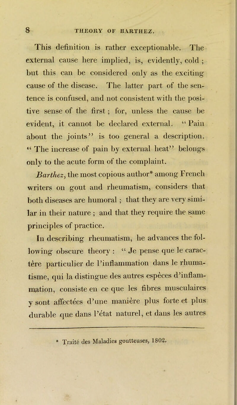 This definition is rather exceptionable. The external cause here implied, is, evidently, cold ; but this can be considered only as the exciting cause of the disease. The latter part of the sen- tence is confused, and not consistent with the posi- tive sense of the first; for, unless the cause be evident, it cannot be declared external. “ Pain about the jointsis too general a description. “ The increase of pain by external heaP^ belongs only to the acute form of the complaint. Barthez, the most copious author* among French writers on gout and rheumatism, considers that both diseases are humoral; that they are very simi- lar in their nature ; and that they require the same principles of practice. In describing rheumatism, he advances the fol- lowing obscure theory : “ Je pense que le carac- tere particulier de Pinflammation dans le rhuma- tisme, qui la distingue des autres especes d^inflam- mation, consiste en ce que les fibres musculaires y sont affectees dTiiie nianiere plus forte et plus durable que dans Petat naturel, et dans les autres • Traite des Maladies goutteuses, 1802.