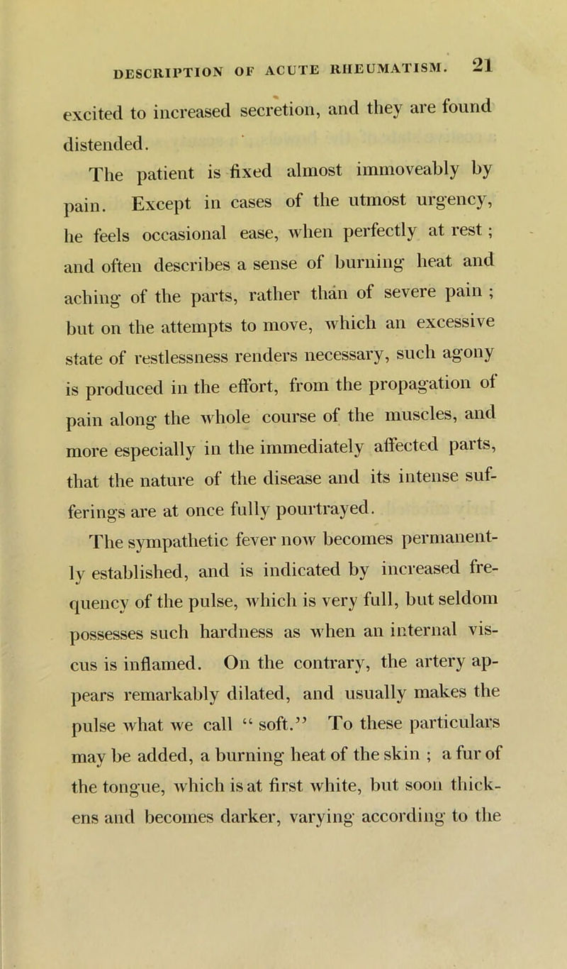 excited to increased secretion, and they are found distended. The patient is fixed almost immoveahly by pain. Except in cases of the utmost urgency, he feels occasional ease, when perfectly at rest; and often describes a sense of burning heat and aching of the parts, rather than of severe pain ; but on the attempts to move, which an excessive state of restlessness renders necessary, such agony is produced in the effort, from the propagation of pain along’ the whole course of the muscles, and more especially in the immediately affected parts, that the nature of the disease and its intense suf- ferings are at once fully pourtrayed. The sympathetic fever now becomes permanent- ly established, and is indicated by increased fre- quency of the pulse, which is very full, but seldom possesses such hardness as when an internal vis- cus is inflamed. On the contrary, the artery ap- pears remarkably dilated, and usually makes the pulse Avhat we call “ soft.” To these particulars may be added, a burning heat of the skin ; a fur of the tongue, which is at first white, but soon thick- ens and becomes darker, varying according to the