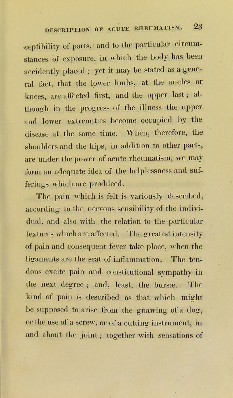 ceptibility of parts, and to the particular circum- stances of exposure, in which the body has been accidently placed ; yet it may be stated as a gene- ral fact, that the lower limbs, at the ancles or knees, are affected first, and the upper last; al- though in the progress of the illness the upper and lower extremities become occupied by the disease at the same time. When, therefore, the shoulders and the hips, in addition to other parts, are under the power of acute rheumatism, we may form an adequate idea of the helplessness and suf- ferings which are produced. The pain Avhich is felt is variously described, according to the nervous sensibility of the indivi- dual, and also Avith the relation to the particular textures which are affected. The greatest intensity of pain and consequent fever take place, when the ligaments are the seat of inflammation. The ten- dons excite pain and constitutional sympathy in the next degree ; and, least, the bursae. The kind of pain is described as that which might be supposed to arise from the gnawing of a dog, or the use of a screw, or of a cutting instrument, in and about the joint; together with sensations of