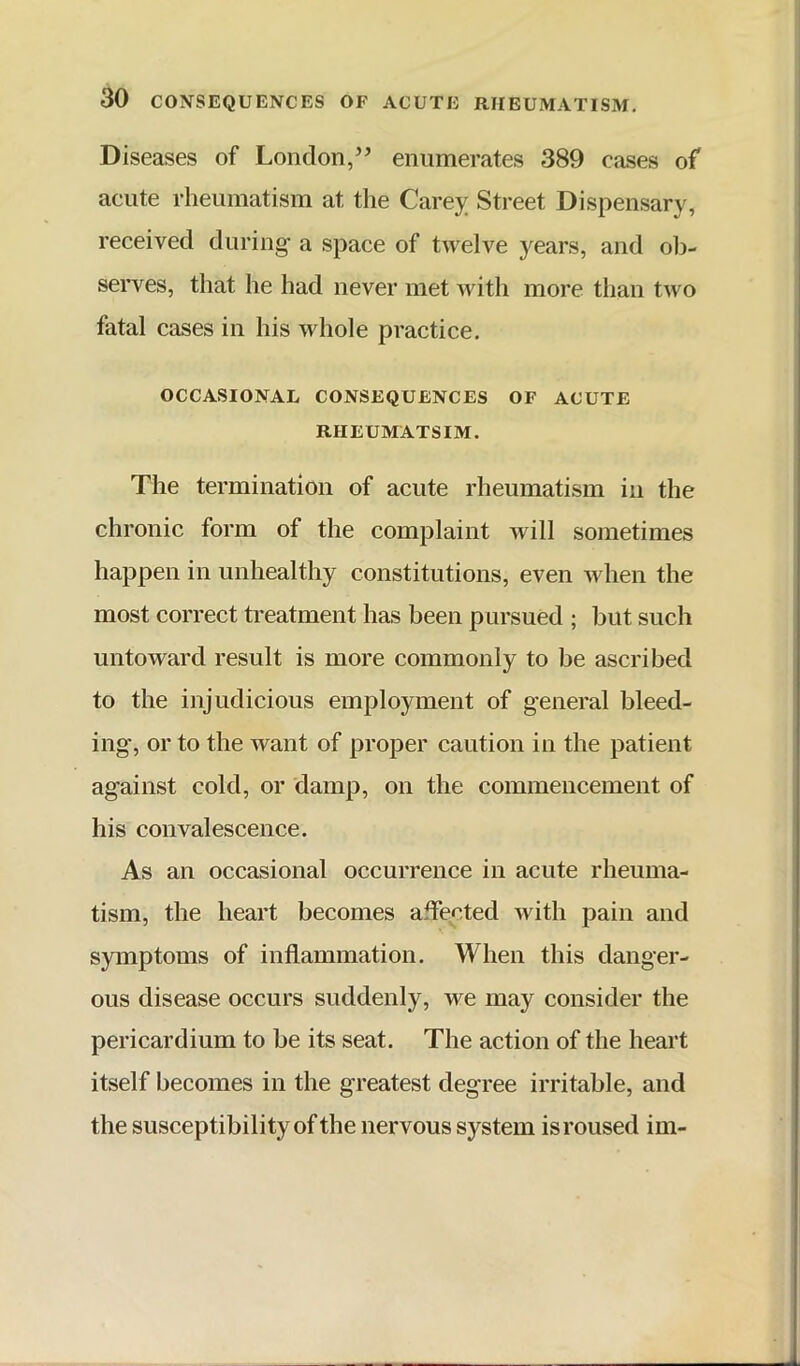 Diseases of London,” enumerates 389 cases of acute rheumatism at the Carej^ Street Dispensary, received during a space of twelve years, and ob- serves, that he had never met Avith more than two fatal cases in his whole practice. OCCASIONAL CONSEQUENCES OF ACUTE RHEUMATSIM. The termination of acute rheumatism in the chronic form of the complaint Avill sometimes happen in unhealthy constitutions, even Avhen the most correct treatment has been pursued ; but such untoward result is more commonly to be ascribed to the injudicious employment of general bleed- ing, or to the Avant of proper caution in the patient against cold, or damp, on the commencement of his convalescence. As an occasional occurrence in acute rheuma- tism, the heart becomes affected Avith pain and symptoms of inflammation. When this danger- ous disease occurs suddenly, we may consider the pericardium to be its seat. The action of the heart itself becomes in the greatest degree irritable, and the susceptibility of the nervous system is roused im-