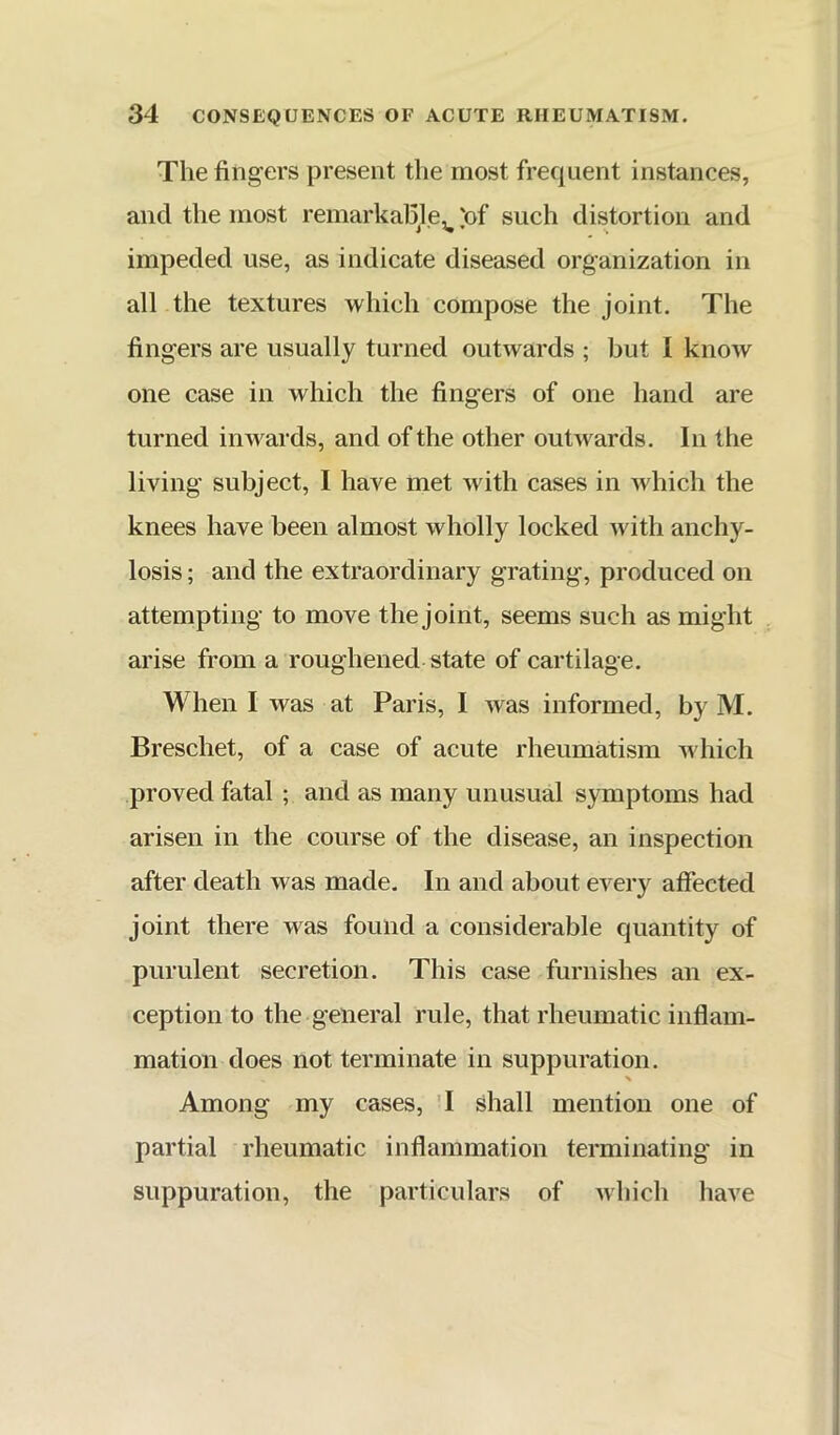 The fingers present the most frequent instances, and the most remarkahle, 'of such distortion and impeded use, as indicate diseased organization in all the textures which compose the joint. The fingers are usually turned outwards ; but I know one case in which the fingers of one hand are turned inwards, and of the other outwards. In the living subject, I have met with cases in which the knees have been almost wholly locked with anchy- losis ; and the extraordinary grating, produced on attempting to move the joint, seems such as might arise from a roughened state of cartilage. When I was at Paris, I was informed, by M. Breschet, of a case of acute rheumatism which proved fatal ; and as many unusual symptoms had arisen in the course of the disease, an inspection after death was made. In and about every affected joint there was found a considerable quantity of purulent secretion. This case furnishes an ex- ception to the general rule, that rheumatic inflam- mation does not terminate in suppuration. % Among my cases, 4 shall mention one of partial rheumatic inflammation terminating in suppuration, the particulars of which have