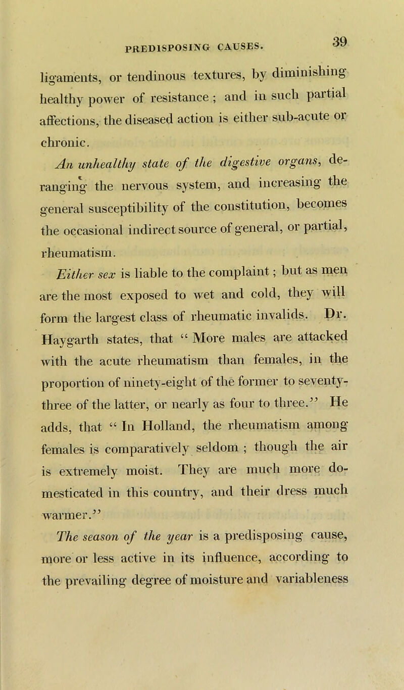 lio'aments, or tendinous textures, by diminishing healthy power of resistance ; and in such partial affections, the diseased action is either sub-acute or chronic. unhealthy state of the digestive organs^ de- ranging the nervous system, and increasing the general susceptibility of the constitution, becomes the occasional indirect source of general, or partial, rheumatism. Either sex is liable to the complaint; but as men are the most exposed to wet and cold, they will form the largest class of rheumatic invalids. Dr. Hay garth states, that “ More males are attacked with the acute rheumatism than females, in the proportion of ninety-eight of the former to seventy- three of the latter, or nearly as four to three.He adds, that “ In Holland, the rheumatism among females is comparatively seldom ; though the air is extremely moist. They are much more do- mesticated in this country, and their dress much warmer.^’ The season of the year is a predisposing cause, more or less active in its influence, according to the prevailing degree of moisture and variableness