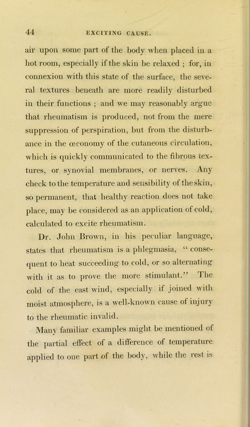 air upon some part of the body when placed in a hot room, especially if the skin be relaxed ; for, in connexion with this state of the surface, the seve- ral textures beneath are more readily disturbed in their functions ; and we may reasonably arg'ue that rheumatism is produced, not from the mere suppression of perspiration, but from the disturb- ance in the oeconomy of the cutaneous circulation, which is quickly communicated to the fibrous tex- tures, or synovial membranes, or nerves. Any check to the temperature and sensibility of the skin, so permanent, that healthy reaction does not take place, may be considered as an application of cold, calculated to excite rheumatism. Dr. John Brown, in his peculiar language, states that rheumatism is a phlegmasia, “ conse- quent to heat succeeding to cold, or so alternating with it as to prove the more stimulant.The cold of the east wind, especially if joined Avith moist atmosphere, is a well-knoAvn cause of injury to the rheumatic invalid. Many familiar examples might be mentioned of the partial effect of a difference of temperature applied to one part of the body, Avhile the rest is