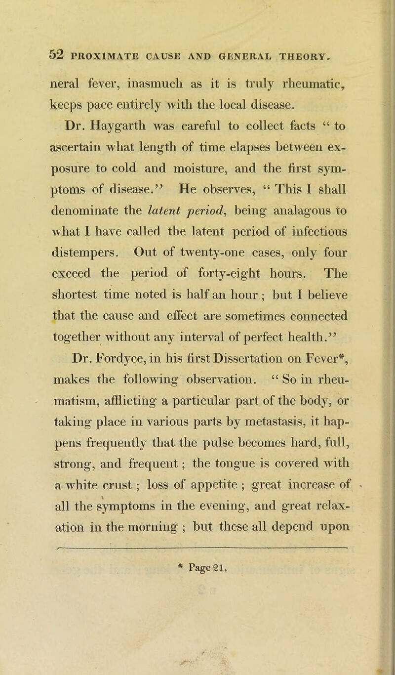 neral fever, inasmuch as it is truly rheumatic, keeps pace entirely with the local disease. Dr. Haygarth was careful to collect facts “ to ascertain what length of time elapses between ex- posure to cold and moisture, and the first sym- ptoms of disease.’’ He observes, “ This I shall denominate the latent period, being analagous to what I have called the latent period of infectious distempers. Out of twenty-one cases, only four exceed the period of forty-eight hours. The shortest time noted is half an hour ; but I believe that the cause and effect are sometimes connected together without any interval of perfect health.” Dr. Fordyce, in his first Dissertation on Fever*, makes the following observation. “ So in rheu- matism, afflicting a particular part of the body, or taking place in various parts by metastasis, it hap- pens frequentl}^ that the pulse becomes hard, full, strong, and frequent; the tongue is covered with a white crust; loss of appetite ; great increase of . \ all the symptoms in the evening, and great relax- ation in the morning ; but these all depend upon * Page 21.