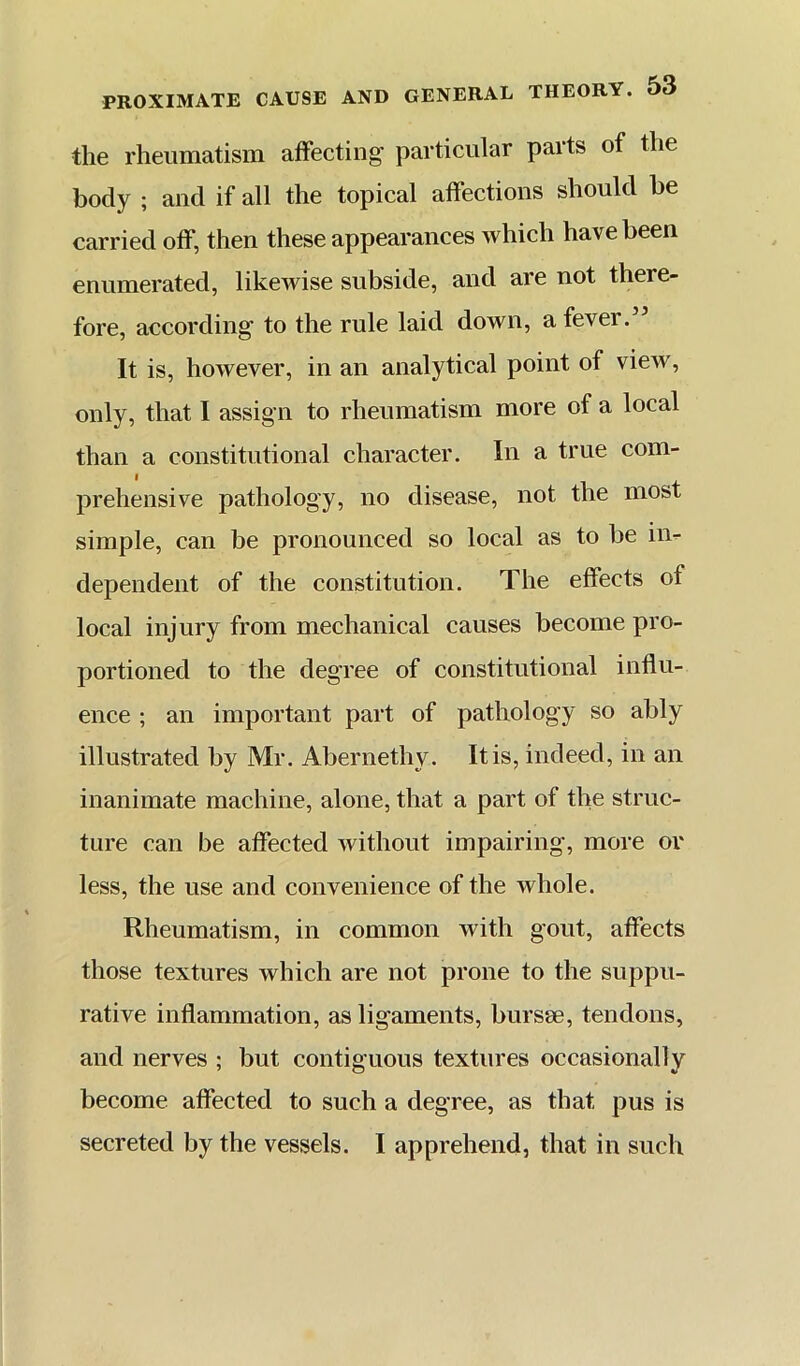 the rheumatism affecting particular parts of the body ; and if all the topical affections should be carried off, then these appearances which have been enumerated, likewise subside, and are not there- fore, according to the rule laid down, a fever.” It is, however, in an analytical point of view, only, that I assign to rheumatism more of a local than a constitutional character. In a true com- prehensive pathology, no disease, not the most simple, can be pronounced so local as to be in- dependent of the constitution. The effects of local injury from mechanical causes become pro- portioned to the degree of constitutional influ- ence ; an important part of pathology so ably illustrated by Mr. Abernethy. It is, indeed, in an inanimate machine, alone, that a part of the struc- ture can be affected without impairing, more or less, the use and convenience of the whole. Rheumatism, in common with gout, affects those textures which are not prone to the suppu- rative inflammation, as ligaments, bursse, tendons, and nerves ; but contiguous textures occasionally become affected to such a degree, as that pus is secreted by the vessels. I apprehend, that in such