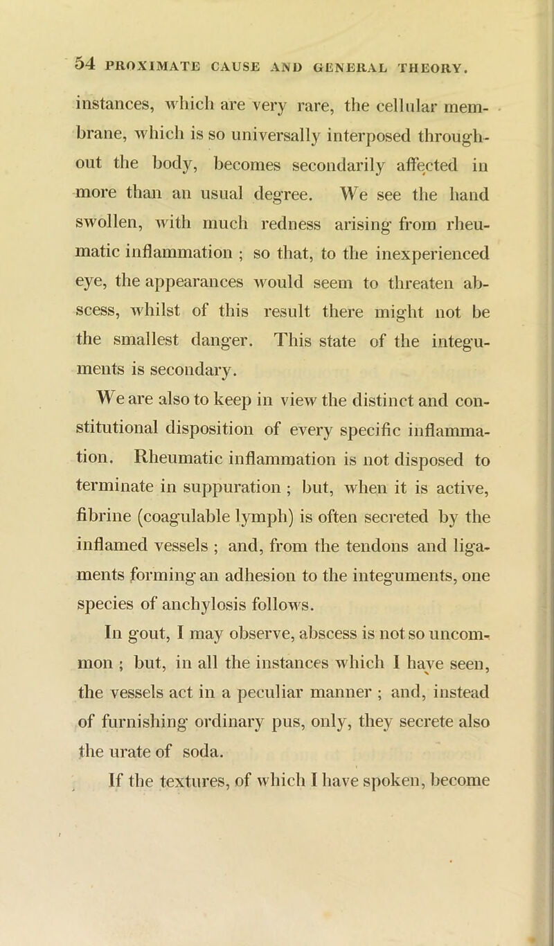 instances, which are very rare, the cellular raem- • brane, which is so universally interposed through- out the body, becomes secondarily affected in more than an usual degree. We see the hand swollen, with much redness arising from rheu- matic inflammation ; so that, to the inexperienced eye, the appearances would seem to threaten ab- scess, whilst of this result there might not be the smallest danger. This state of the integu- ments is secondary. We are also to keep in view the distinct and con- stitutional disposition of every specific inflamma- tion. Rheumatic inflammation is not disposed to terminate in suppuration ; but, when it is active, fibrine (coagulable lymph) is often secreted by the inflamed vessels ; and, from the tendons and liga- ments forming an adhesion to the integuments, one species of anchylosis follows. In gout, I may observe, abscess is not so uncom-^ mon ; but, in all the instances which I have seen, the vessels act in a peculiar manner ; and, instead of furnishing ordinary pus, only, they secrete also the urate of soda. If the textures, of which I have spoken, become