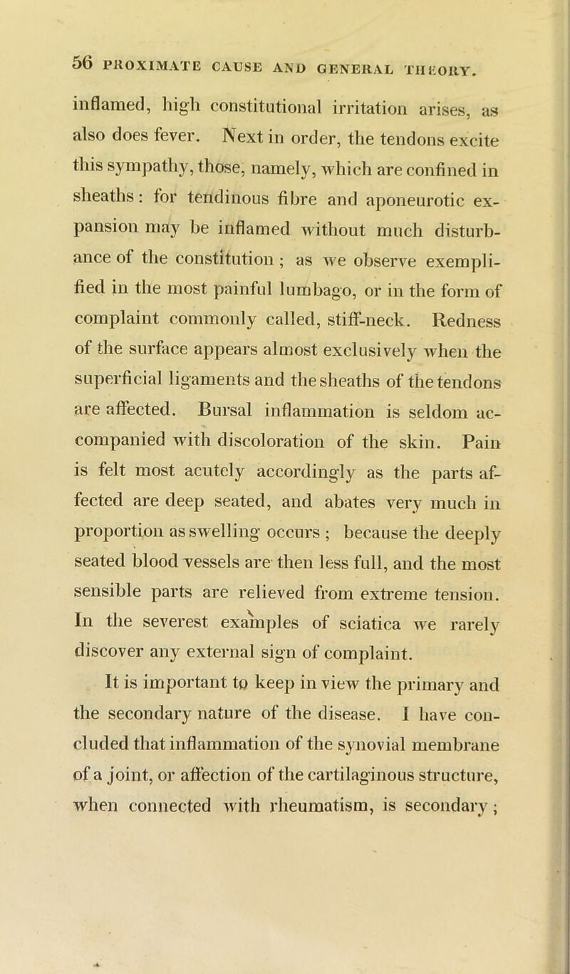 inflamed, high constitutional irritation arises, as also does fever. Next in order, the tendons excite this sympathy, those, namely, which are confined in sheaths: for tendinous fibre and aponeurotic ex- pansion may be inflamed without much disturb- ance of the constitution; as we observe exempli- fied in the most painful lumbago, or in the form of complaint commonly called, stiff-neck. Redness of the surface appears almost exclusively when the superficial ligaments and the sheaths of the tendons are affected. Bursal inflammation is seldom ac- companied with discoloration of the skin. Pain is felt most acutely accordingly as the parts af- fected are deep seated, and abates very much in proportion as swelling occurs ; because the deeply seated blood Yessels are then less full, and the most sensible parts are relieved from extreme tension. In the severest examples of sciatica we rarely discover any external sign of complaint. It is important to keep in view the primary and the secondary nature of the disease. I have con- cluded that inflammation of the synovial membrane of a joint, or aftection of the cartilaginous structure, when connected with rheumatism, is secondary;