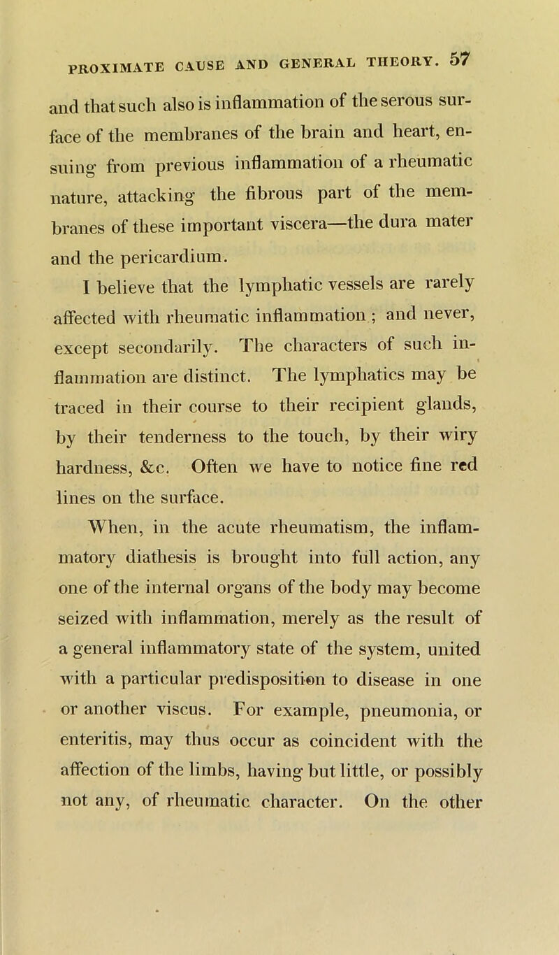 and that such also is inflammation of the serous sur- face of the membranes of the brain and heart, en- suing from previous inflammation of a rheumatic nature, attacking the fibrous part of the mem- branes of these important viscera the duia mater and the pericardium. I believe that the lymphatic vessels are rarely affected with rheumatic inflammation ; and never, except secondarily. The characters of such in- flammation are distinct. The lymphatics may be traced in their course to their recipient glands, * by their tenderness to the touch, by their wiry hardness, &c. Often we have to notice fine red lines on the surface. When, in the acute rheumatism, the inflam- matory diathesis is brought into full action, any one of the internal organs of the body may become seized with inflammation, merely as the result of a general inflammatory state of the system, united with a particular predisposition to disease in one or another viscus. For example, pneumonia, or enteritis, may thus occur as coincident with the affection of the limbs, having but little, or possibly not any, of rheumatic character. On the other