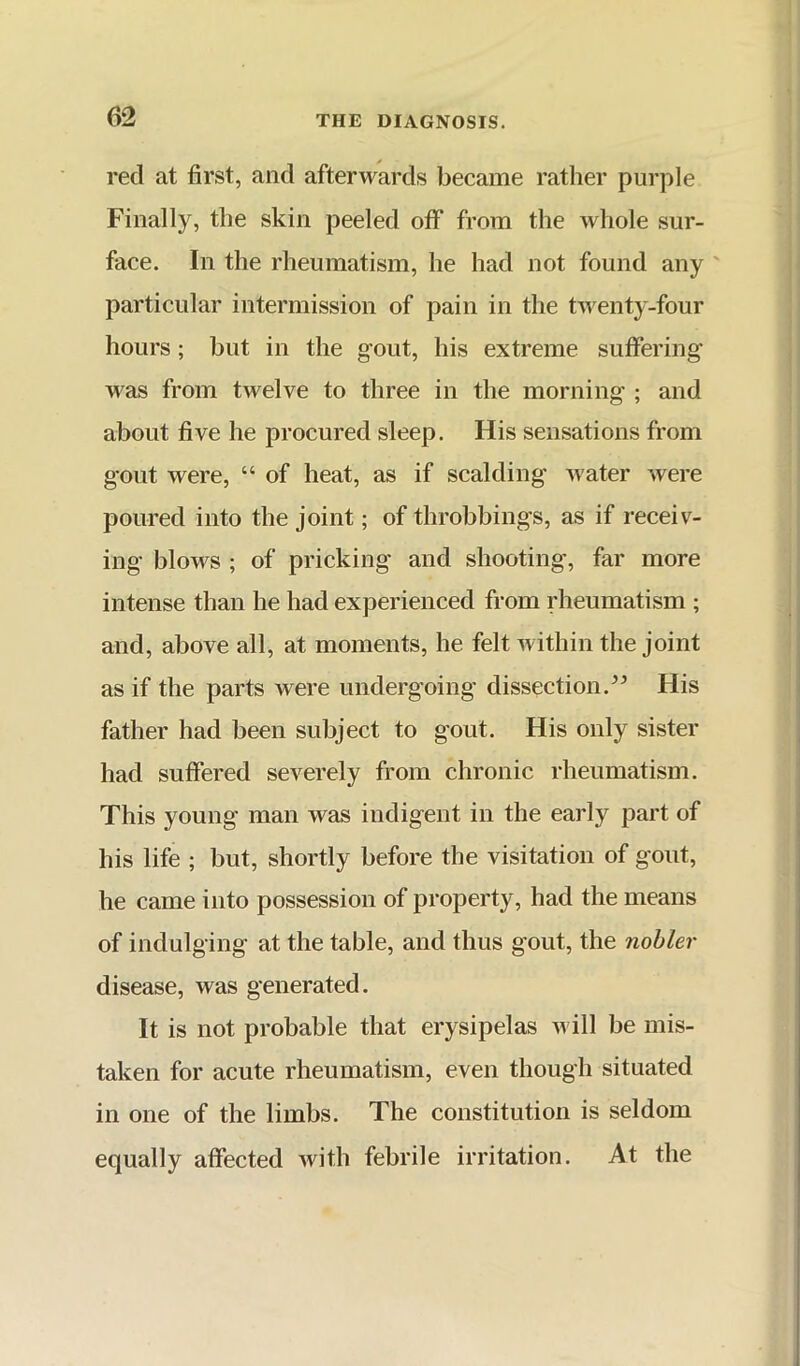red at first, and afterwards became rather purple Finally, the skin peeled off from the whole sur- face. In the rheumatism, he had not found any particular intermission of pain in the twenty-four hours; but in the gout, his extreme suffering was from twelve to three in the morning ; and about five he procured sleep. His sensations from gout were, “ of heat, as if scalding Avater were poured into the joint; of throbbings, as if receiv- ing blows ; of pricking and shooting, far more intense than he had experienced from rheumatism ; and, above all, at moments, he felt Avithin the joint as if the parts were undergoing dissection.” His father had been subject to gout. His only sister had suffered severely from chronic rheumatism. This young man was indigent in the early part of his life ; but, shortly before the visitation of gout, he came into possession of property, had the means of indulging at the table, and thus gout, the nobler disease, was generated. It is not probable that erysipelas Avill be mis- taken for acute rheumatism, even though situated in one of the limbs. The constitution is seldom equally affected Avith febrile irritation. At the