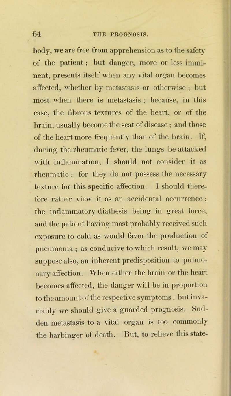 body, we are free from apprehension as to the safety of the patient; but danger, more or less immi- nent, presents itself when any vital organ becomes affected, whether by metastasis or otherwise ; but most when there is metastasis ; because, in this case, the fibrous textures of the heart, or of the brain, usually become the seat of disease ; and those of the heart more frequently than of the brain. If, during the rheumatic fever, the lungs be attacked with inflammation, I should not consider it as rheumatic ; for they do not possess the necessary texture for this specific affection. I should there- fore rather view it as an accidental occurrence ; the inflammatory diathesis being in great force, and the patient having most probably received such exposure to cold as would favor the production of pneumonia ; as conducive to which result, we may suppose also, an inherent predisposition to pulmo- nary affection. When either the brain or the heart becomes affected, the danger will be in proportion to the amount of the respective symptoms: but inva- riably we should give a guarded prognosis. Sud- den metastasis to a vital organ is too commonly the harbinger of death. But, to relieve this state-