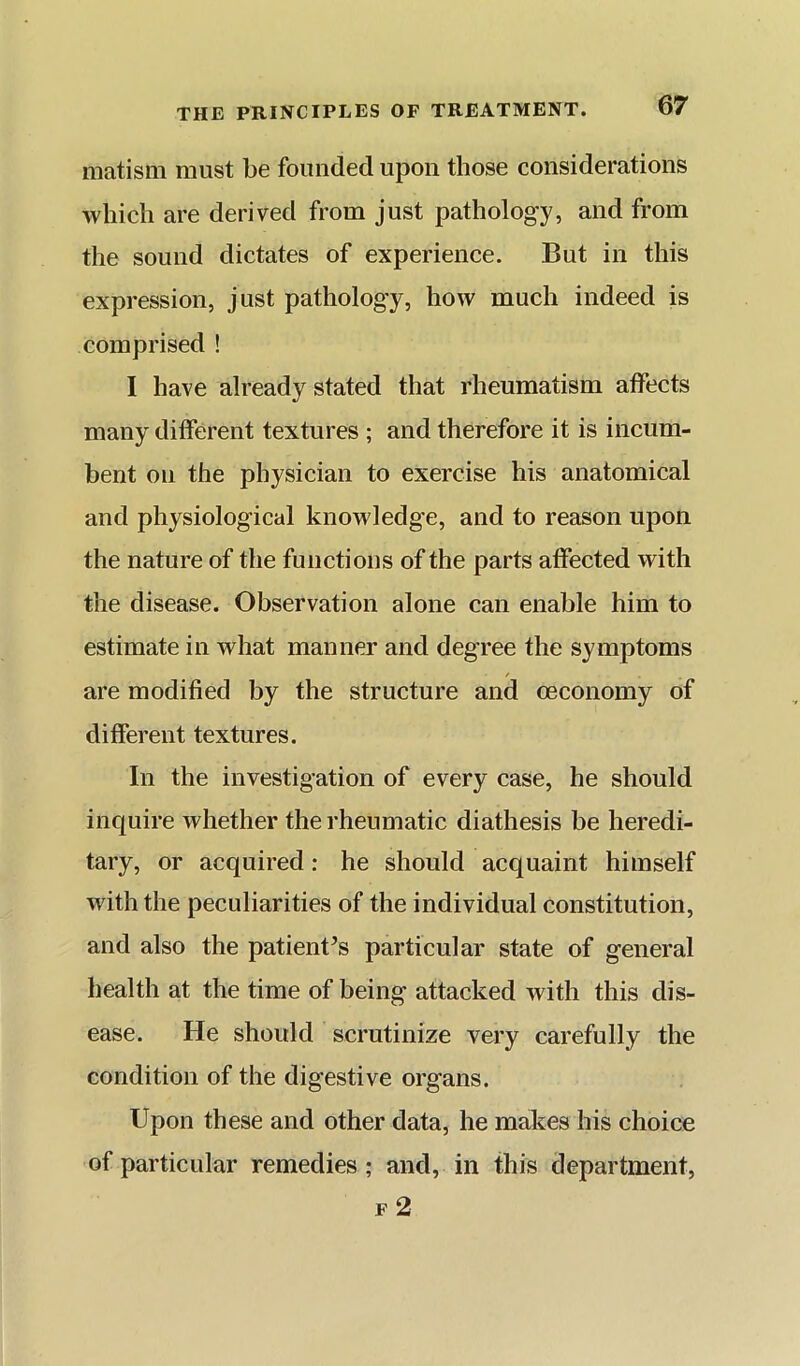 matism must be founded upon those considerations which are derived from just patholog'y, and from the sound dictates of experience. But in this expression, just pathology, how much indeed is comprised ! I have already stated that rheumatism affects many different textures ; and therefore it is incum- bent on the physician to exercise his anatomical and physiological knowledge, and to reason upon the nature of the functions of the parts affected with the disease. Observation alone can enable him to estimate in what manner and degree the symptoms are modified by the structure and oeconomy of different textures. In the investigation of every case, he should inquire whether the rheumatic diathesis be heredi- tary, or acquired; he should acquaint himself with the peculiarities of the individual constitution, and also the patient^s particular state of general health at the time of being attacked with this dis- ease. He should scrutinize very carefully the condition of the digestive organs. Upon these and other data, he makes his choice of particular remedies; and, in this department, F 2