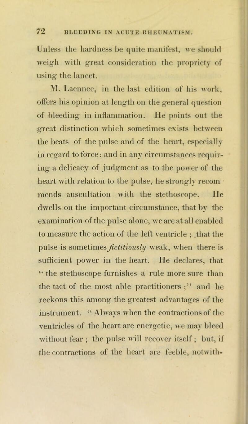 Unless the luirdness be (|uite manifest, we should weigh ^lith great consideration the propriety of using the lancet. M. Laennec, in the last edition of his work, offers his opinion at length on the general question of bleeding in inflainination. He points out the great distinction which sometimes exists between the beats of the pulse and of the lieart, especially in regard to force; and in any circumstances requii- ing a delicacy of judgment as to the poAver of the heart with relation to the pulse, he strongly recom mends auscultation with the stethoscope. He dwells on the important circumstance, that by the examination of the pulse alone, we are at all enabled to measure the action of the left ventricle ; .that the pulse is sometimes fictitiously Aveak, Avhen there is sufficient poAver in the heart. He declares, that “ the stethoscope furnishes a rule more sure than the tact of the most able practitioners and he reckons this among the greatest advantages of the instrument. “ Ahvays Avhen the contractions of the ventricles of the heart are energetic, aa e may bleed Avithout fear ; the pulse Avill recover itself; but, if the contractions of the heart are feeble, notAvith-