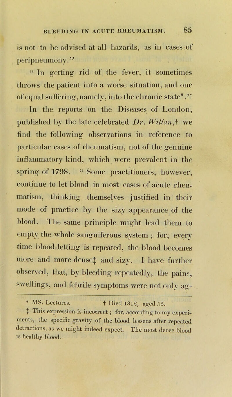 is not to be advised at all hazards, as in cases of peripneumony.^^ “ In getting rid of the fever, it sometimes throM's the patient into a worse situation, and one of equal snliering, namely, into the chronic state*. In the reports on the Diseases of London, published by the late celebrated Dr. Wil/an,f we find the following observations in reference to particular cases of rheumatism, not of the genuine inflammatory kind, which were prevalent in the spring of 1798. “ Some practitioners, however, continue to let blood in most cases of acute rheu- matism, thinking themselves justified in their mode of practice by the sizy appearance of the blood. The same principle might lead them to empty the whole sanguiferous system ; for, every time blood-letting is repeated, the blood becomes more and more dense:{: and sizy. I have further observed, that, by bleeding repeatedly, the pains, swellings, and febrile symptoms were not only ag- * MS. Lectures. t Died 1812, aged .05. X This expression is incorrect; for, according to my experi- ments, the specific gravity of the blood lessens after repeated detractions, as we might indeed expect. The most dense blood is healthy blood.