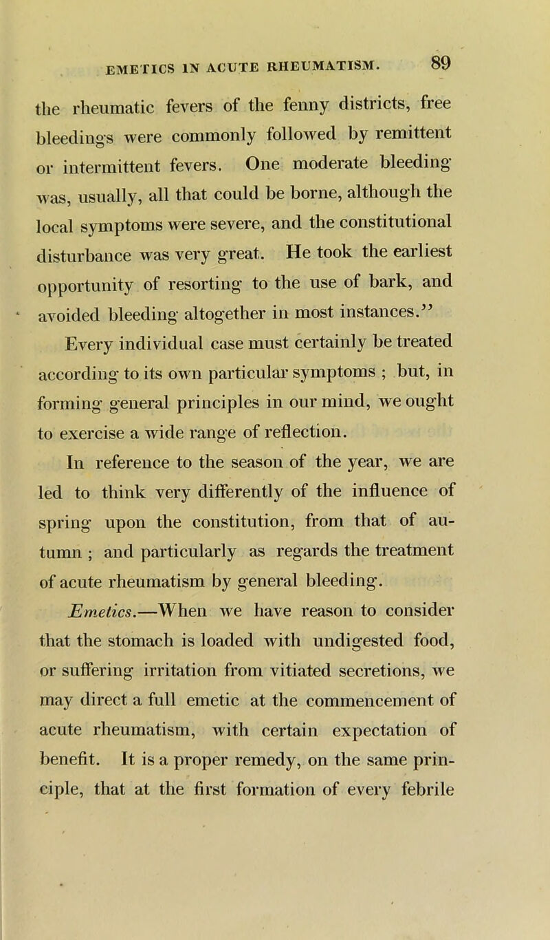 tli6 rheumatic fevers of the fenny districts, free bleedings were commonly followed by remittent or intermittent fevers. One moderate bleeding Mas, usually, all that could be borne, although the local symptoms were severe, and the constitutional disturbance was very great. He took the earliest opportunity of resorting to the use of bark, and avoided bleeding altogether in most instances.'^ Every individual case must certainly be treated according to its own particular symptoms ; but, in forming general principles in our mind, we ought to exercise a wide range of reflection. In reference to the season of the year, we are led to think very differently of the influence of spring upon the constitution, from that of au- tumn ; and particularly as regards the treatment of acute rheumatism by general bleeding. Emetics.—When we have reason to consider that the stomach is loaded with undigested food, or suffering irritation from vitiated secretions, we may direct a full emetic at the commencement of acute rheumatism, with certain expectation of benefit. It is a proper remedy, on the same prin- ciple, that at the first formation of every febrile