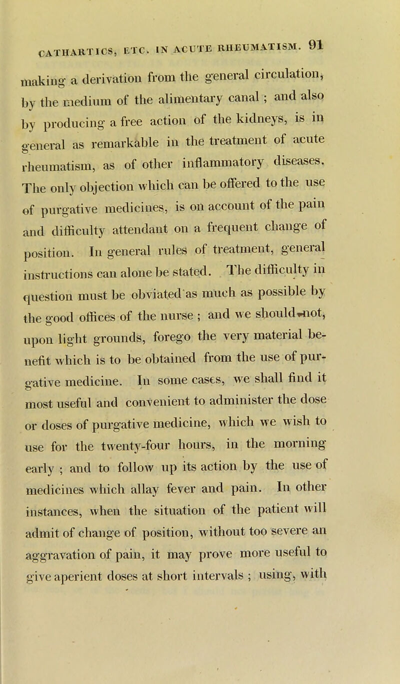 making a derivation from the general circulation, by the medium of the alimentary canal; and also by producing a free action of the kidneys, is in oeneral as remarkable in the treatment of acute rheumatism, as of other inflammatory diseases. The only objection which can be offered to the use of purgative medicines, is on account of the pain and difficulty attendant on a frequent change of position. In general rules of treatment, general instructions can alone be stated. 1 he difficulty in question must be obviated'as much as possible by the 2-ood offices of the nurse ; and we should,4iot, © upon light grounds, forego the very material be- nefit which is to be obtained from the use of pur- o’ative medicine. In some cases, we shall find it most useful and convenient to administer the dose or doses of purgative medicine, which we wish to use for the twenty-four hours, in the morning early ; and to follow up its action by the use of medicines which allay fever and pain. In other instances, when the situation of the patient will admit of change of position, without too severe an aggravation of pain, it may prove more useful to give aperient doses at short intervals ; using, with