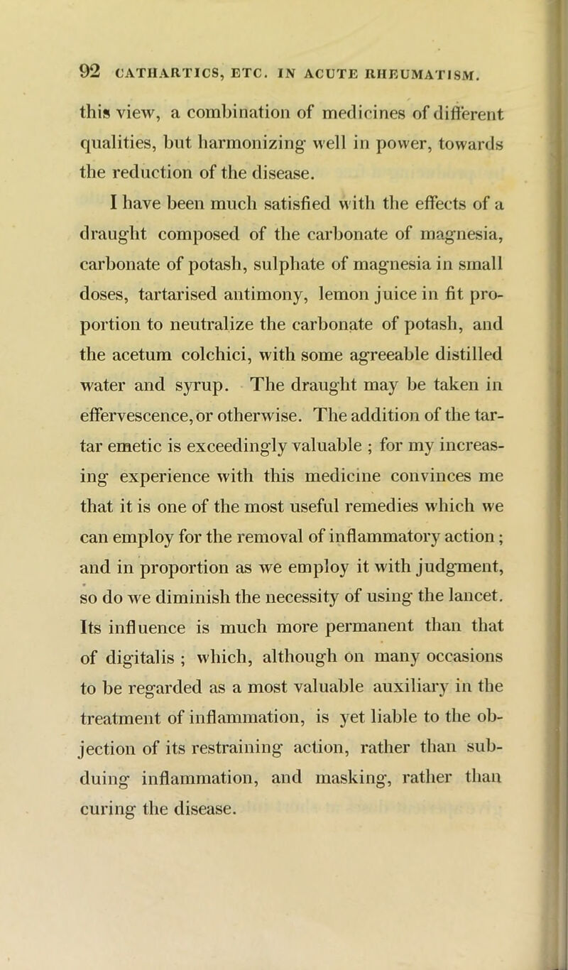 this view, a combination of medicines of different qualities, but harmonizing well in power, towards the reduction of the disease. I have been much satisfied with the effects of a draught composed of the carbonate of magnesia, carbonate of potash, sulphate of magnesia in small doses, tartarised antimony, lemon juice in fit pro- portion to neutralize the carbonate of potash, and the acetum colchici, with some agreeable distilled water and syrup. The draught may be taken in effervescence, or otherwise. The addition of the tar- tar emetic is exceedingly valuable ; for my increas- ing experience with this medicine convinces me that it is one of the most useful remedies which we can employ for the removal of inflammatory action; and in proportion as we employ it with judgment, so do we diminish the necessity of using the lancet. Its influence is much more permanent than that of digitalis ; which, although on many occasions to be regarded as a most valuable auxiliary in the treatment of inflammation, is yet liable to the ob- jection of its restraining action, rather than sub- duing inflammation, and masking, rather than curing the disease.