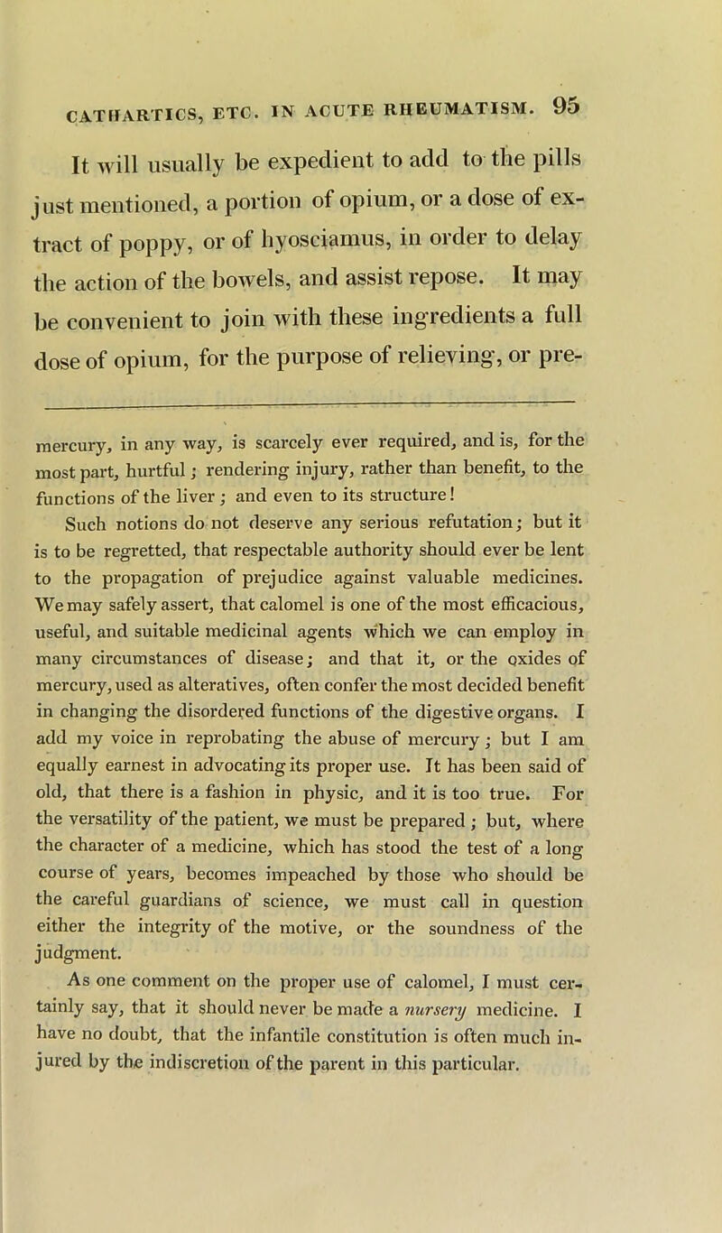 CATHARTICS, ETC It will usually be expedient to add to the pills just mentioned, a portion of opium, or a dose of ex- tract of poppy, or of hyosciamus, in order to delay the action of the bowels, and assist repose. It may he convenient to join with these ingredients a full dose of opium, for the purpose of relieving', or pre- raercury, in any way, is scarcely ever required, and is, for the most part, hurtful; rendering injury, rather than benefit, to the functions of the liver; and even to its structure! Such notions do not deserve any serious refutation; but it is to be regretted, that respectable authority should ever be lent to the propagation of prejudice against valuable medicines. We may safely assert, that calomel is one of the most efficacious, useful, and suitable medicinal agents which we can employ in many circumstances of disease; and that it, or the oxides of mercury, used as alteratives, often confer the most decided benefit in changing the disordered functions of the digestive organs. I add my voice in reprobating the abuse of mercury; but I am equally earnest in advocating its proper use. It has been said of old, that there is a fashion in physic, and it is too true. For the versatility of the patient, we must be prepared ; but, where tlie character of a medicine, which has stood the test of a long course of years, becomes impeached by those who should be the careful guardians of science, we must call in question either the integrity of the motive, or the soundness of the judgment. As one comment on the proper use of calomel, I must cex’- tainly say, that it should never be made a nursery medicine. I have no doubt, that the infantile constitution is often much in- jured by the indiscretion of the parent in this particular.