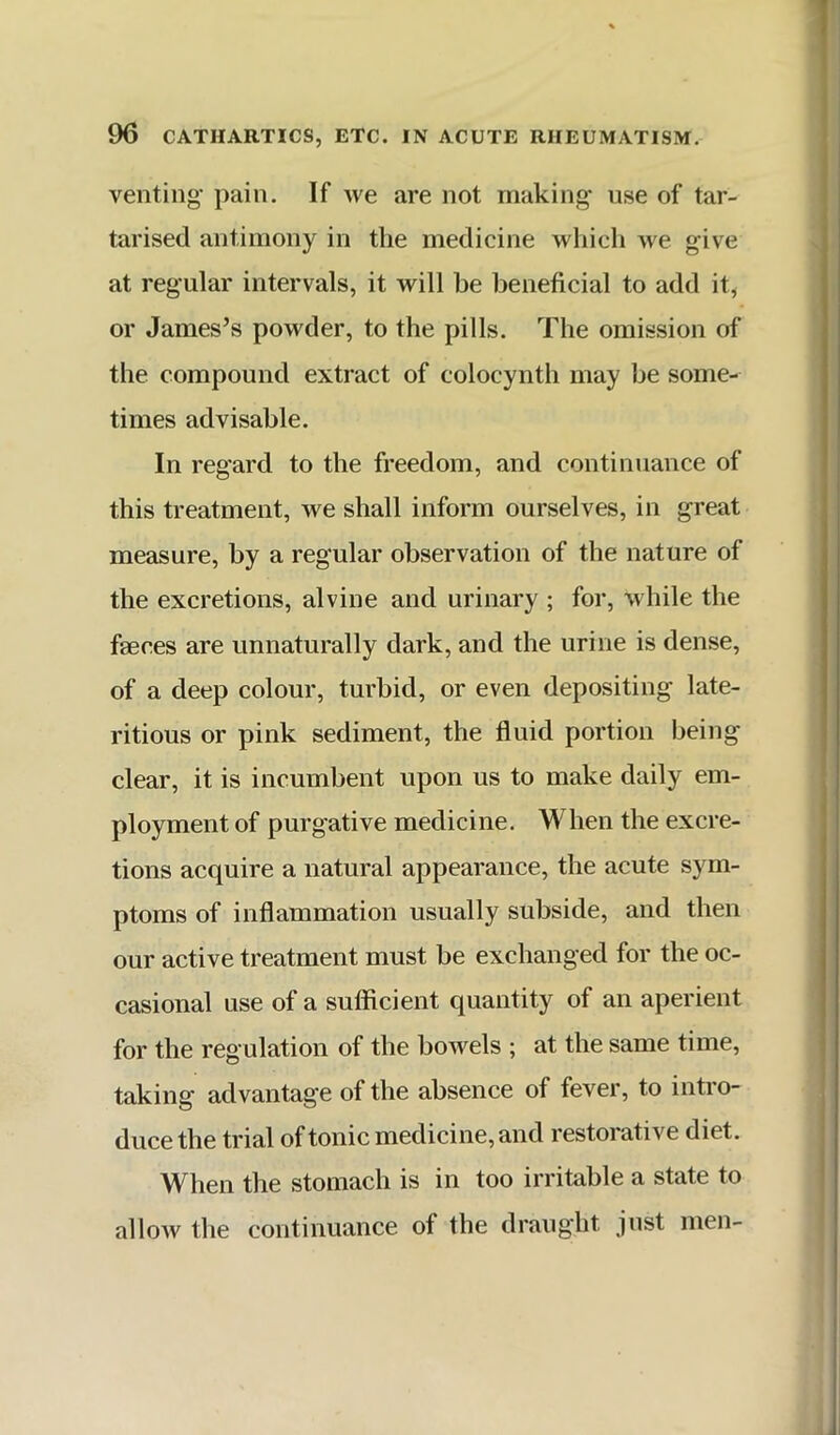 venting pain. If we are not making' use of tar- tarised antimony in the medicine which we give at regular intervals, it will be beneficial to add it, or James’s powder, to the pills. The omission of the compound extract of colocynth may be some- times advisable. In regard to the freedom, and continuance of this treatment, we shall inform ourselves, in great measure, by a regular observation of the nature of the excretions, alvine and urinary ; for, %vhile the faeces are unnaturally dark, and the urine is dense, of a deep colour, turbid, or even depositing late- ritious or pink sediment, the fluid portion being clear, it is incumbent upon us to make daily em- ployment of purgative medicine. When the excre- tions acquire a natural appearance, the acute sym- ptoms of inflammation usually subside, and then our active treatment must be exchanged for the oc- casional use of a sufficient quantity of an aperient for the regulation of the bowels ; at the same time, taking advantage of the absence of fever, to intro- duce the trial of tonic medicine, and restorative diet. When the stomach is in too irritable a state to allow the continuance of the draught just men-