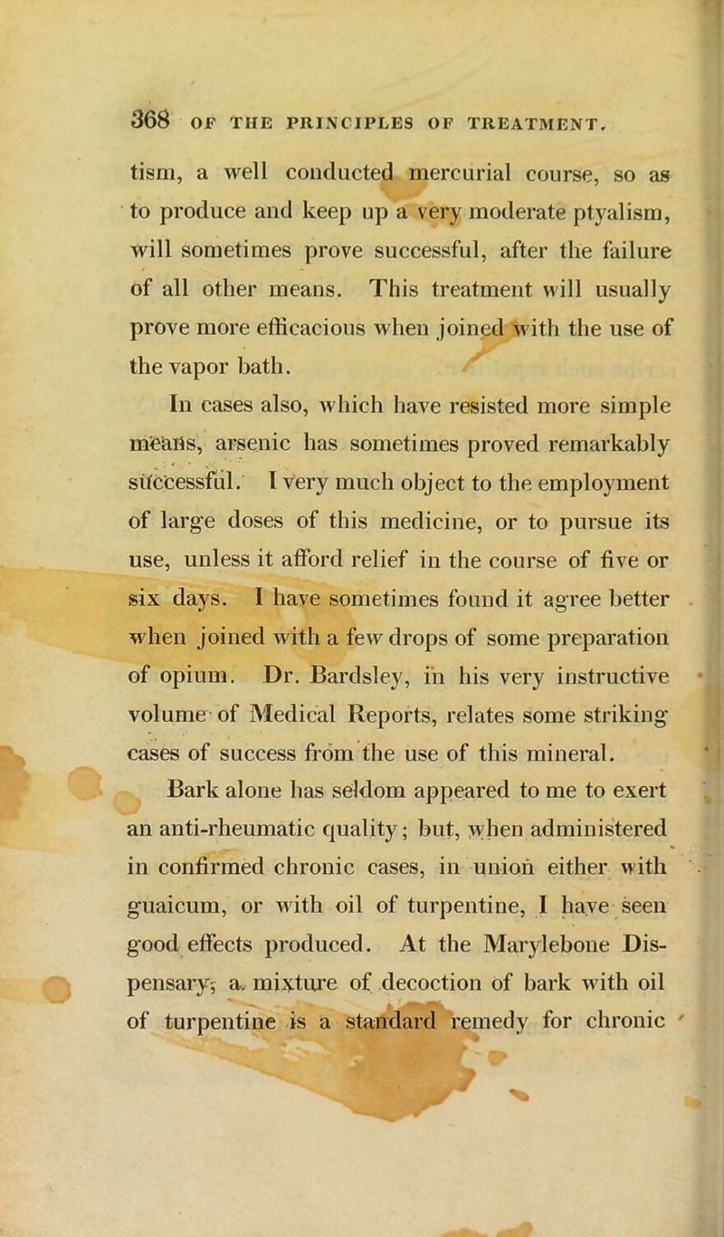 tism, a well conducted mercurial course, so as to produce and keep up a very moderate ptyalism, will sometimes prove successful, after the failure of all other means. This treatment will usually prove more efficacious when joined with the use of the vapor bath. In cases also, which have resisted more simple mfeaits, arsenic has sometimes proved remarkably successful. I very much object to the employment of large doses of this medicine, or to pursue its use, unless it afford relief in the course of five or six days. I have sometimes found it agree better when joined with a few drops of some preparation of opium. Dr. Bardsley, in his very instructive volume of Medical Reports, relates some striking’ cases of success from the use of this mineral. Bark alone has seldom appeared to me to exert an anti-rheumatic quality; but, :^vhen administered in confirmed chronic cases, in union either with guaicum, or with oil of turpentine, I have seen good effects produced. At the Marylebone Dis- pensary; a. mixture of decoction of bark with oil of turpentine is a standard 'remedy for chronic '