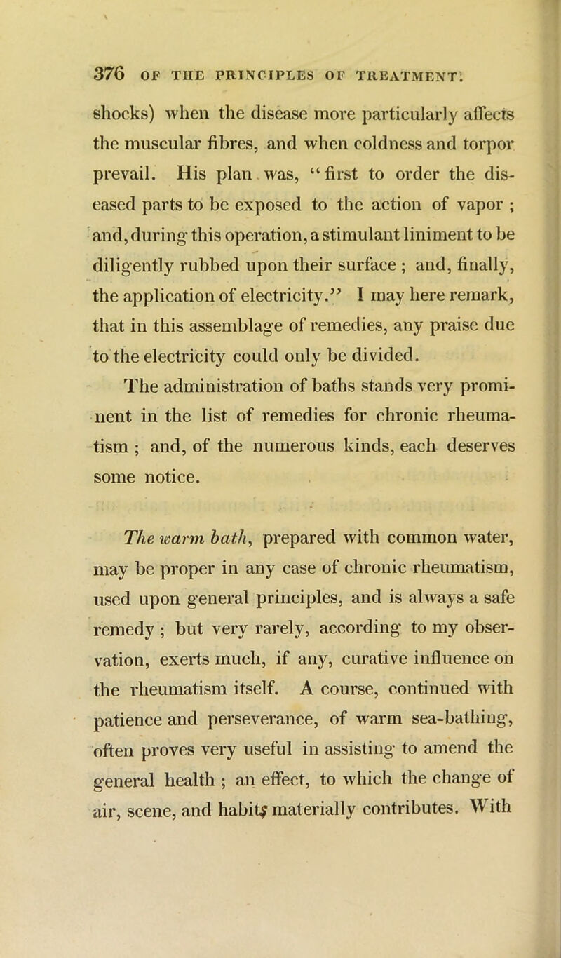 shocks) when the disease more particularly affects the muscular fibres, and when coldness and torpor prevail. His plan was, “first to order the dis- eased parts to be exposed to the action of vapor ; 'and, during- this operation, a stimulant liniment to be diligently rubbed upon their surface ; and, finally, the application of electricity.^’ I may here remark, that in this assemblage of remedies, any praise due to the electricity could only be divided. The administration of baths stands very promi- nent in the list of remedies for chronic rheuma- tism ; and, of the numerous kinds, each deserves some notice. The imrm bath, prepared with common water, may be proper in any case of chronic rheumatism, used upon general principles, and is always a safe remedy ; but very rarely, according to my obser- vation, exerts much, if any, curative influence on the rheumatism itself. A course, continued with patience and perseverance, of warm sea-bathing, often proves very useful in assisting’ to amend the general health ; an effect, to which the change of air, scene, and habity materially contributes. With